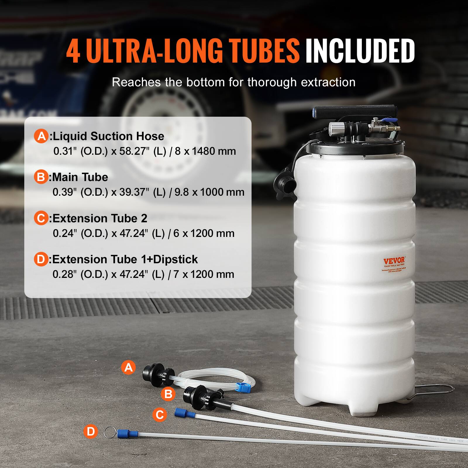 4 ULTRA-LONG TUBES INCLUDED  
Reaches the bottom for thorough extraction  

A: Liquid Suction Hose  
0.31" (O.D.) x 58.27" (L) / 8 x 1480 mm  

B: Main Tube  
0.39" (O.D.) x 39.37" (L) / 9.8 x 1000 mm  

C: Extension Tube 2  
0.24" (O.D.) x 47.24" (L) / 6 x 1200 mm  

D: Extension Tube 1+Dipstick  
0.28" (O.D.) x 47.24" (L) / 7 x 1200 mm  

VEVOR