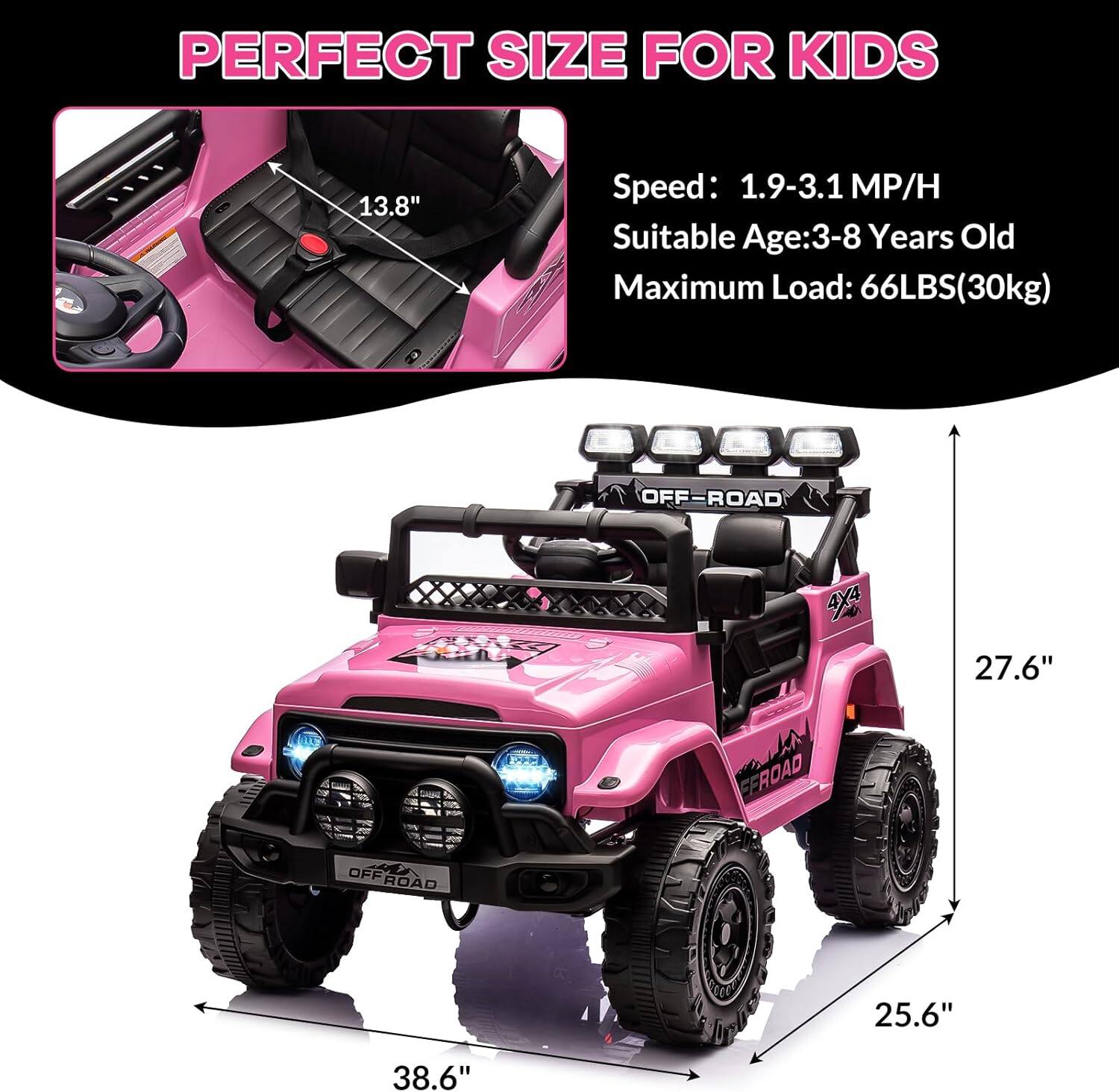 PERFECT SIZE FOR KIDS

Speed: 1.9-3.1 MP/H  
Suitable Age: 3-8 Years Old  
Maximum Load: 66LBS (30kg)

- 13.8"  
- 27.6"  
- 38.6"  
- 25.6"  
- 38.6"