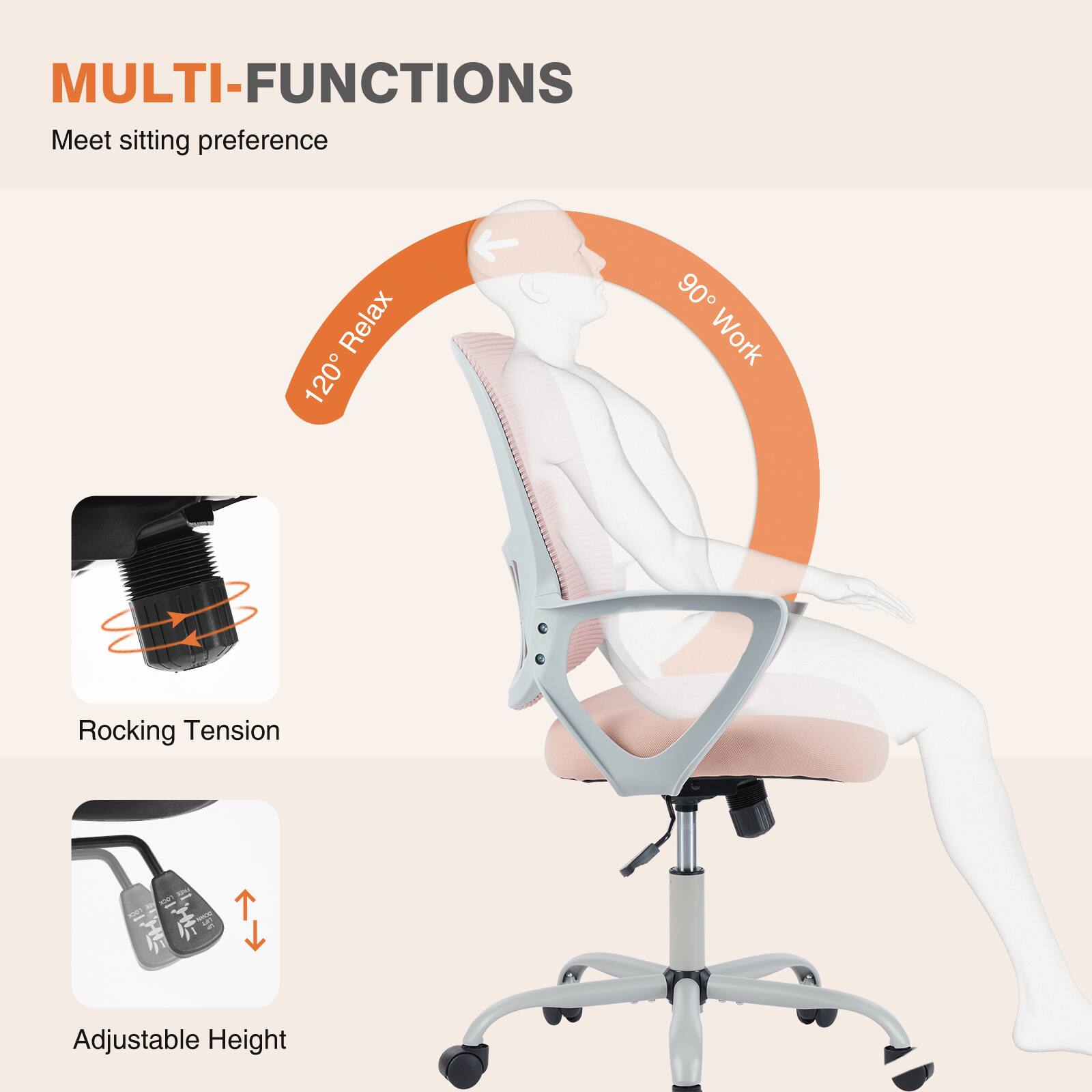 MULTI-FUNCTIONS  
Meet sitting preference  

120° Relax  
90° Work  

Rocking Tension  
Adjustable Height