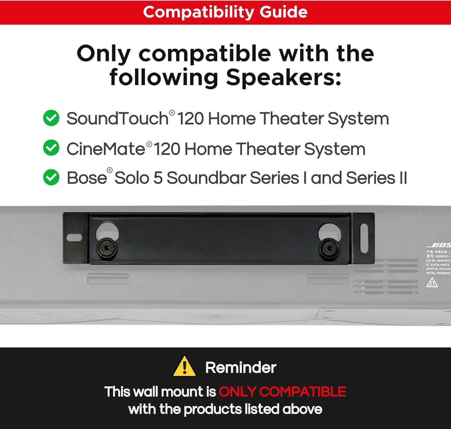 Compatibility Guide

Only compatible with the following Speakers:

- SoundTouch® 120 Home Theater System
- CineMate® 120 Home Theater System
- Bose® Solo 5 Soundbar Series I and Series II

Reminder

This wall mount is ONLY COMPATIBLE with the products listed above