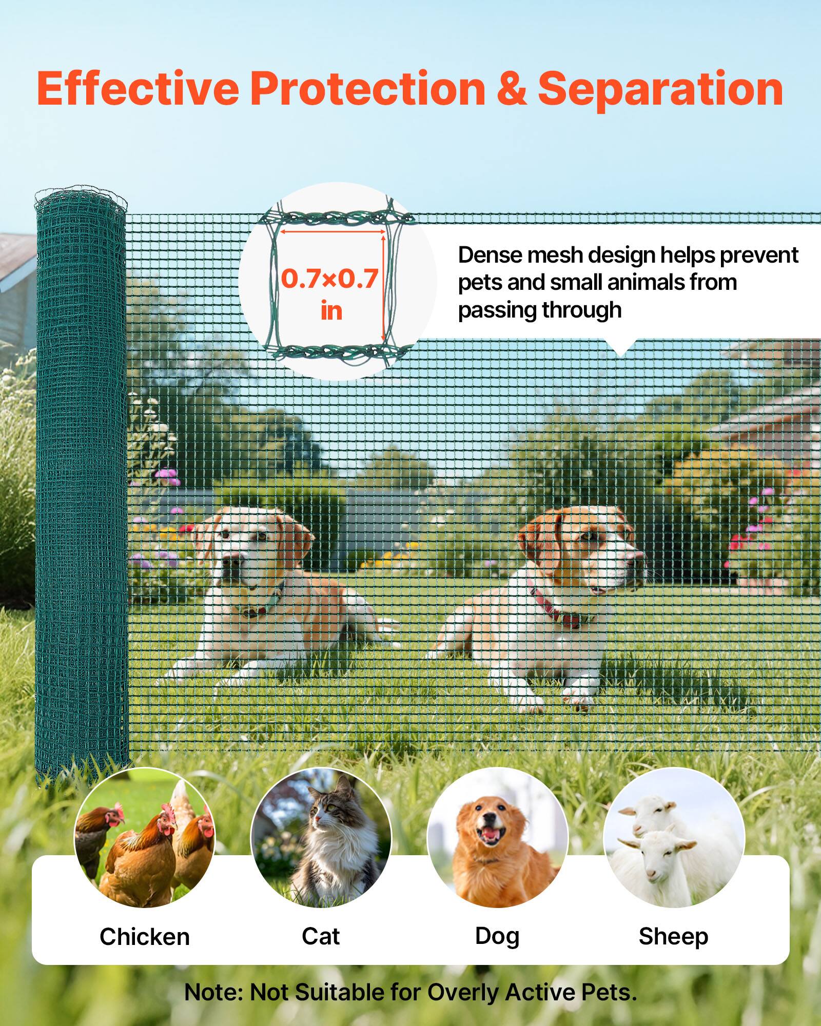 Effective Protection & Separation

0.7x0.7 in

Dense mesh design helps prevent pets and small animals from passing through

Chicken  
Cat  
Dog  
Sheep

Note: Not Suitable for Overly Active Pets.