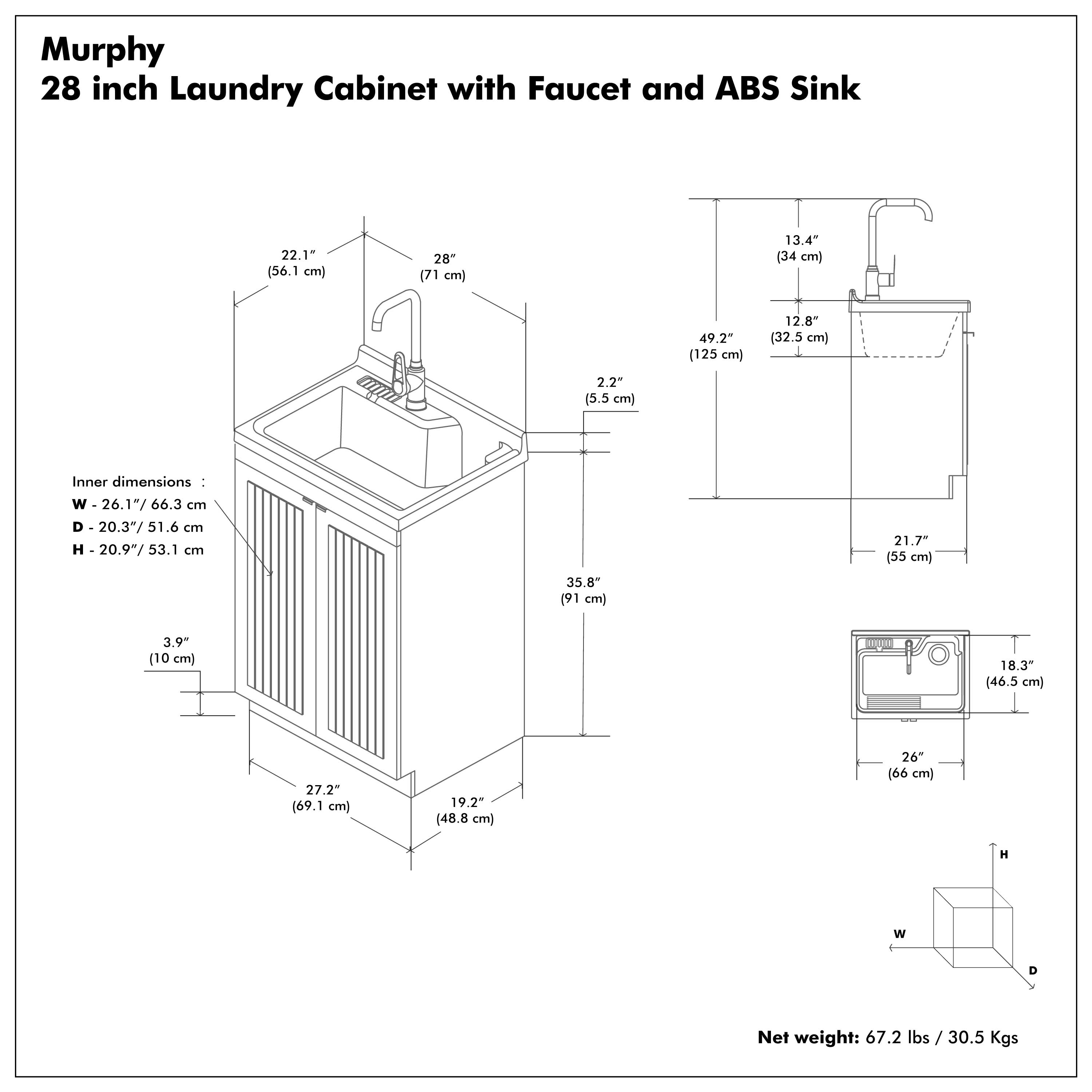 Murphy  
28 inch Laundry Cabinet with Faucet and ABS Sink  

Inner dimensions:  
W - 26.1" / 66.3 cm  
D - 20.3" / 51.6 cm  
H - 20.9" / 53.1 cm  

Net weight: 67.2 lbs / 30.5 Kgs  

Dimensions:  
- 22.1" (56.1 cm)  
- 28" (71 cm)  
- 49.2" (125 cm)  
- 13.4" (34 cm)  
- 12.8" (32.5 cm)  
- 2.2" (5.5 cm)  
- 3.9" (10 cm)  
- 27.2" (69.1 cm)  
- 19.2" (48.8 cm)  
- 26" (66 cm)  
- 35.8" (91 cm)  
- 18.3" (46.5 cm)  
- 21.7" (55 cm)  
- 13.4" (34 cm)  
- 12.8" (32.5 cm)  
- 2.2" (5.5 cm)  
- 5.2" (13 cm)