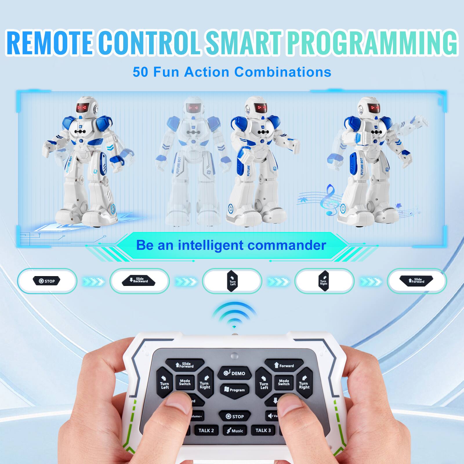REMOTE CONTROL SMART PROGRAMMING  
50 Fun Action Combinations  

Be an intelligent commander  

STOP  
Slide Forward  
Slide Backward  
Turn Left  
Turn Right  
STOP  
TALK 2  
Music  
TALK 3  

DEMO  
Program  
Turn Left  
Mode Switch  
Turn Right  

STOP  
Music  
TALK 3