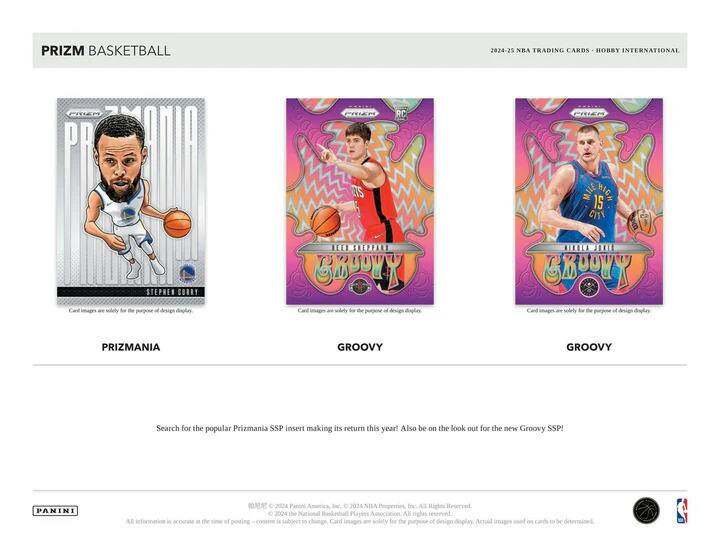 PRIZM BASKETBALL  
2024-25 NBA TRADING CARDS - HOBBY INTERNATIONAL  

PRIZMANIA  
STEPHEN CURRY  

GROOVY  
KEEM STEPHEN  
GROOVY  

GROOVY  
MICHAEL HOLIDAY  
GROOVY  

Search for the popular Prizmania SSP insert making its return this year! Also be on the look out for the new Groovy SSP!  

Card images are solely for the purpose of design display. Actual images used on cards to be determined.  

© 2024 Panini America, Inc. © 2024 NBA Properties, Inc. All Rights Reserved.  
© 2024 the National Basketball Players Association. All rights reserved.  
All information is accurate as of the time of posting. Content is subject to change.