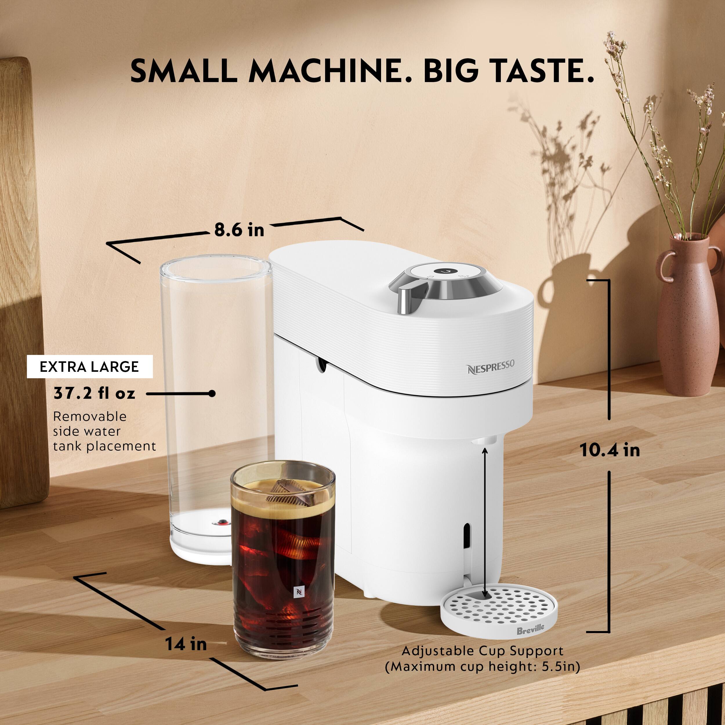 SMALL MACHINE. BIG TASTE.  
8.6 in  
EXTRA LARGE 37.2 fl oz  
Removable side water tank placement  
NESPRESSO  
10.4 in  
14 in  
Breville Adjustable Cup Support (Maximum cup height: 5.5in)
