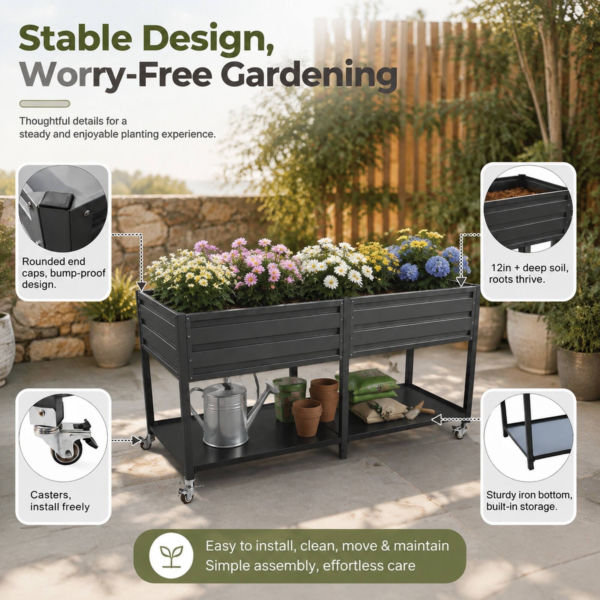 Stable Design, Worry-Free Gardening

Thoughtful details for a steady and enjoyable planting experience.

- Rounded end caps, bump-proof design.
- 12in + deep soil, roots thrive.
- Casters, install freely
- Sturdy iron bottom, built-in storage.

Easy to install, clean, move & maintain
Simple assembly, effortless care
