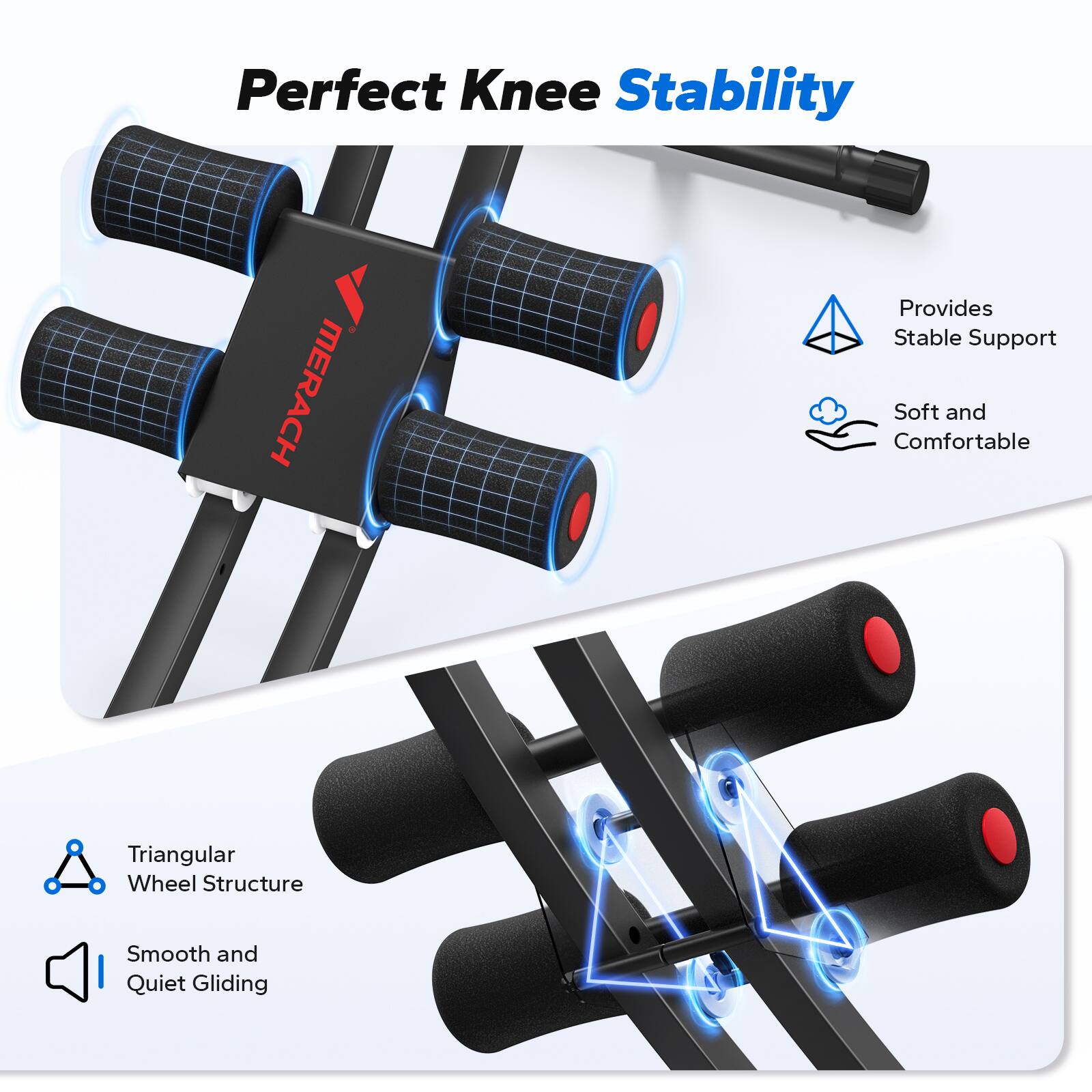 Perfect Knee Stability

MERACH Provides Stable Support  
Soft and Comfortable  
Triangular Wheel Structure  
Smooth and Quiet Gliding