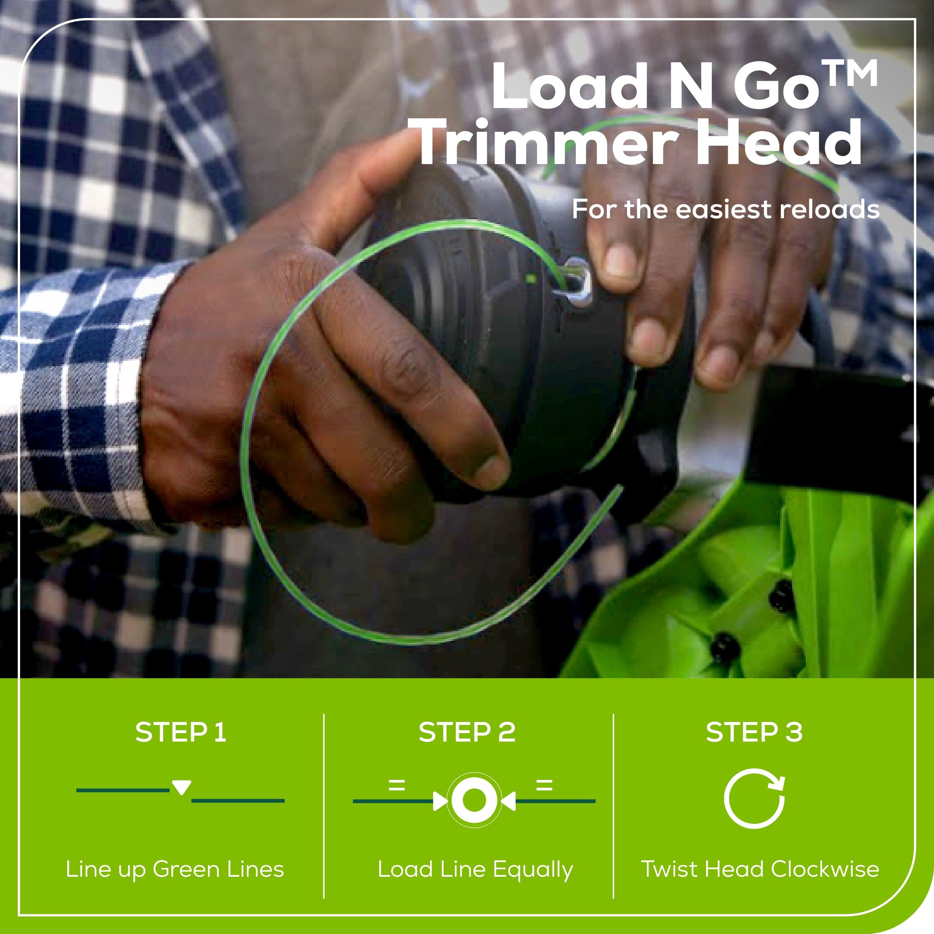 Load N Go™ Trimmer Head  
For the easiest reloads  

STEP 1  
Line up Green Lines  

STEP 2  
Load Line Equally  

STEP 3  
Twist Head Clockwise
