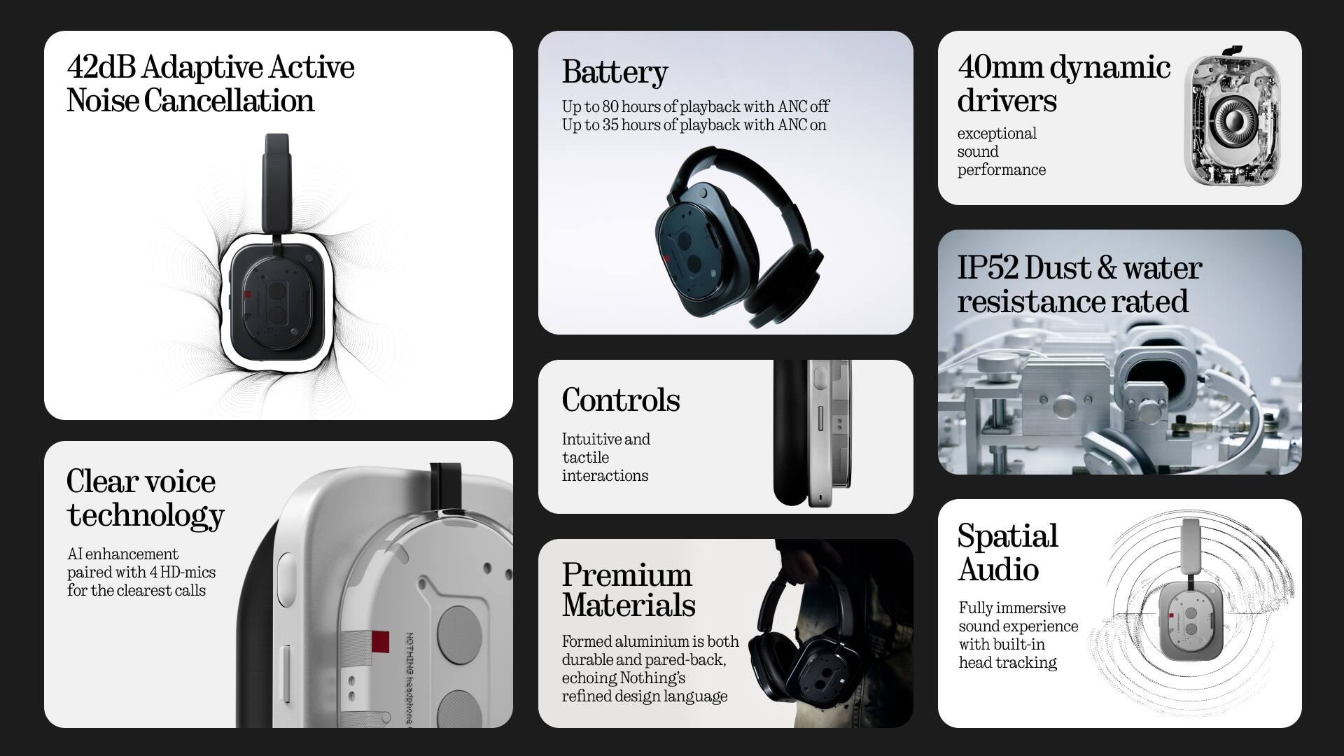- 42dB Adaptive Active Noise Cancellation
- Battery: Up to 80 hours of playback with ANC off, Up to 35 hours of playback with ANC on
- 40mm dynamic drivers: exceptional sound performance
- IP52 Dust & water resistance rated
- Clear voice technology: AI enhancement paired with 4 HD-mics for the clearest calls
- Controls: Intuitive and tactile interactions
- Premium Materials: Formed aluminium is both durable and pared-back, echoing Nothing's refined design language
- Spatial Audio: Fully immersive sound experience with built-in head tracking
