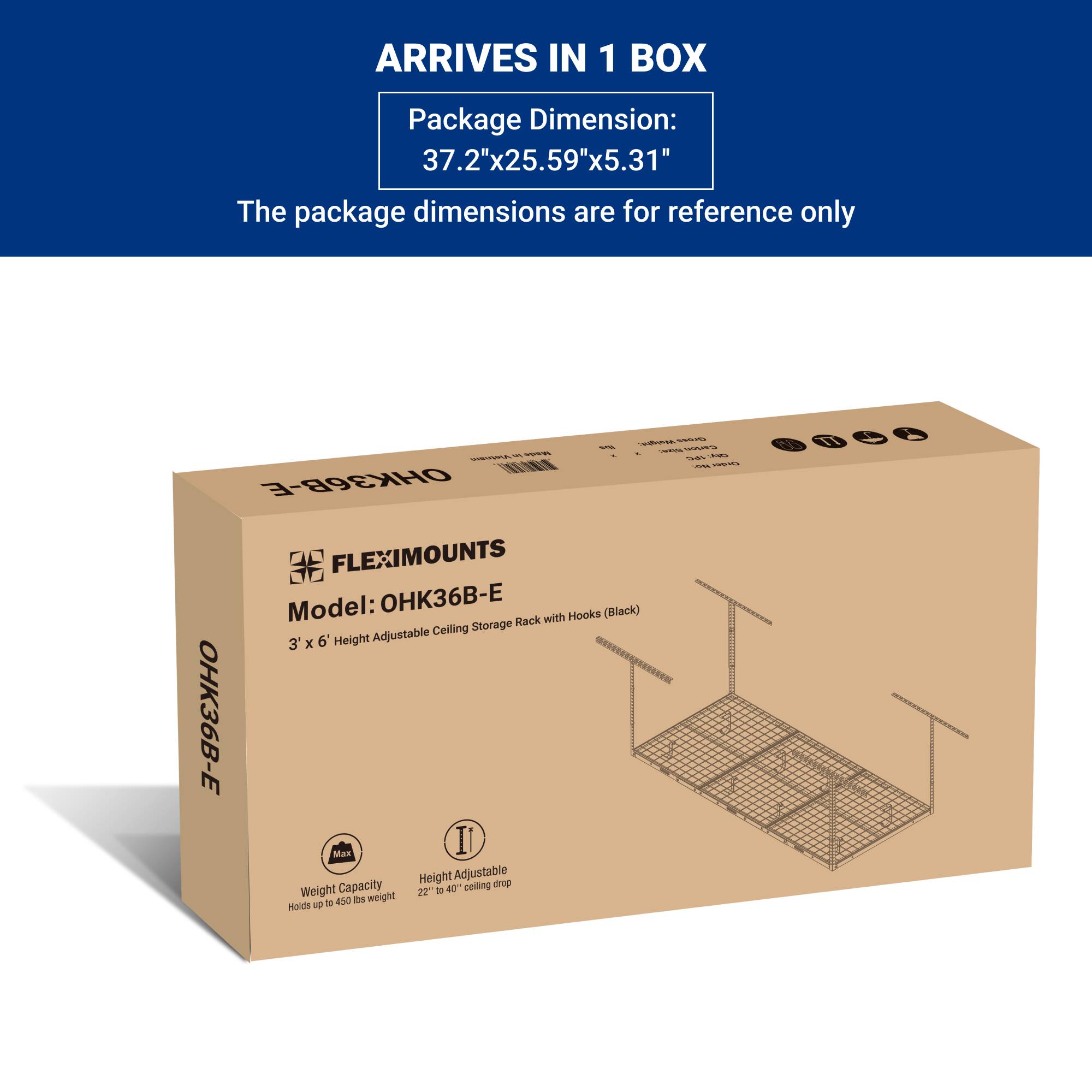ARRIVES IN 1 BOX

Package Dimension:  
37.2"x25.59"x5.31"

The package dimensions are for reference only

FLEXIMOUNTS  
Model: OHK36B-E  
3' x 6' Height Adjustable Ceiling Storage Rack with Hooks (Black)

Weight Capacity  
Holds up to 450 lbs weight

Height Adjustable  
22" to 40" ceiling drop