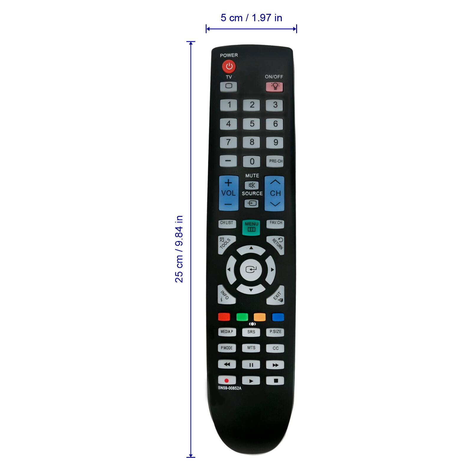 5 cm / 1.97 in

POWER TV ON/OFF

1 2 3 4 5 6 7 8 9 0

PRE-CH MUTE

VOL CH

CHLIST

SOURCE

MENU FAV/CH

TOOLS INFO

RETURN EXIT

SRS P-SIZE

MTS CC

MEDIA P

P-MODE

25 cm / 9.84 in

BN59-0088
