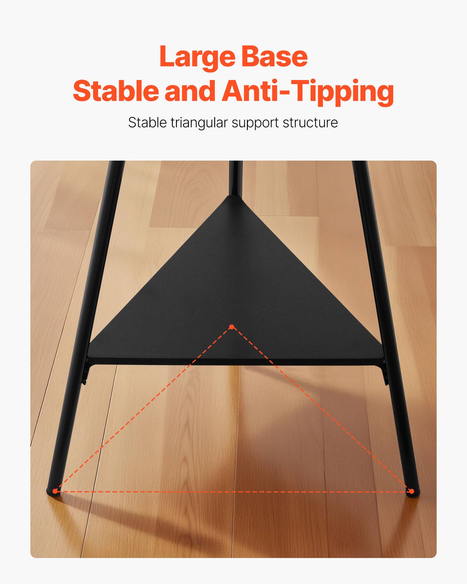 Large Base  
Stable and Anti-Tipping  

Stable triangular support structure