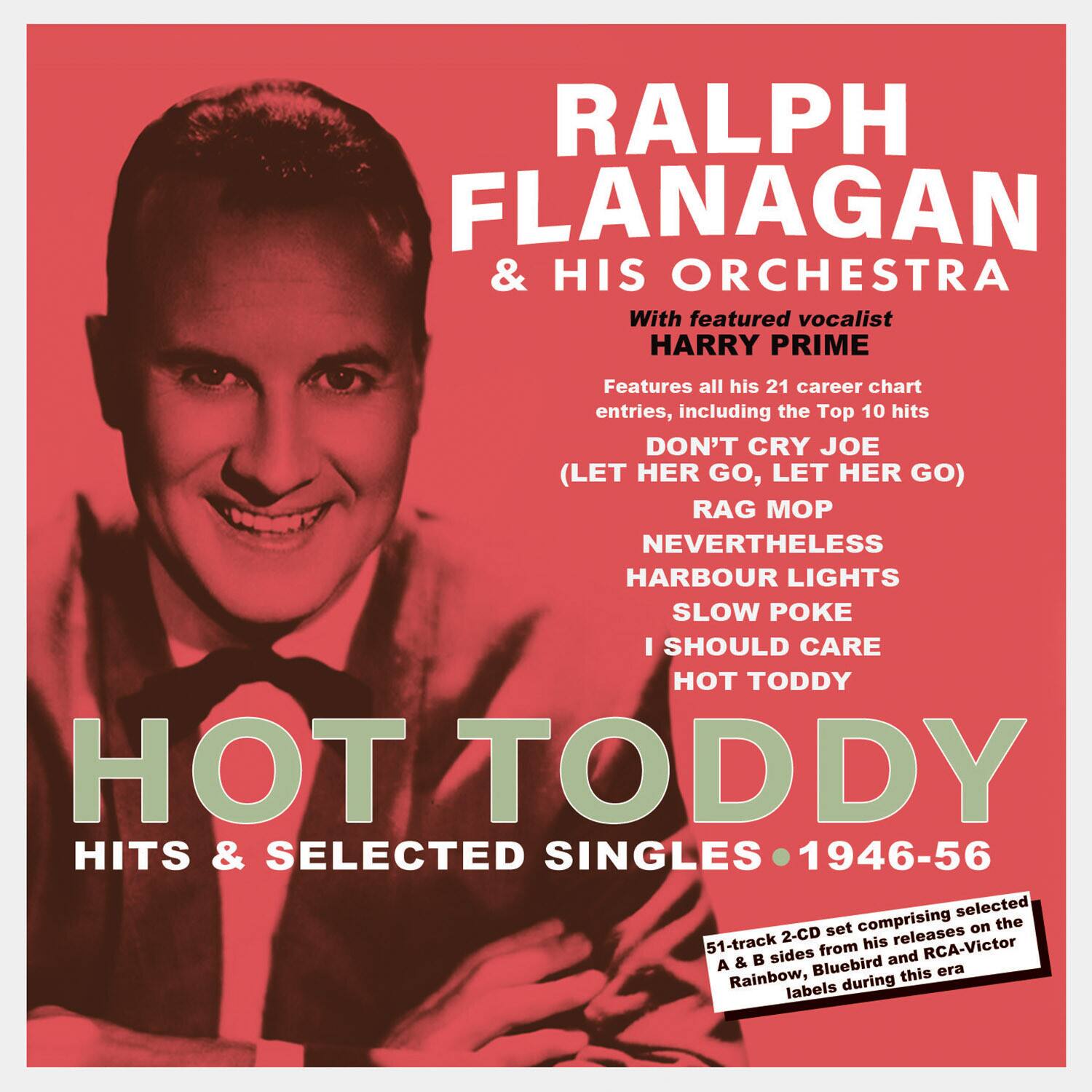 RALPH FLANAGAN & HIS ORCHESTRA  
With featured vocalist HARRY PRIME  

Features all his 21 career chart entries, including the Top 10 hits:  
- DON'T CRY JOE (LET HER GO, LET HER GO)  
- RAG MOP  
- NEVERTHELESS  
- HARBOUR LIGHTS  
- SLOW POKE  
- I SHOULD CARE  
- HOT TODDY  

HITS & SELECTED SINGLES 1946-56  

51-track 2-CD set comprising selected A & B sides from his RCA-Victor & Bluebird era Rainbow releases during this labels