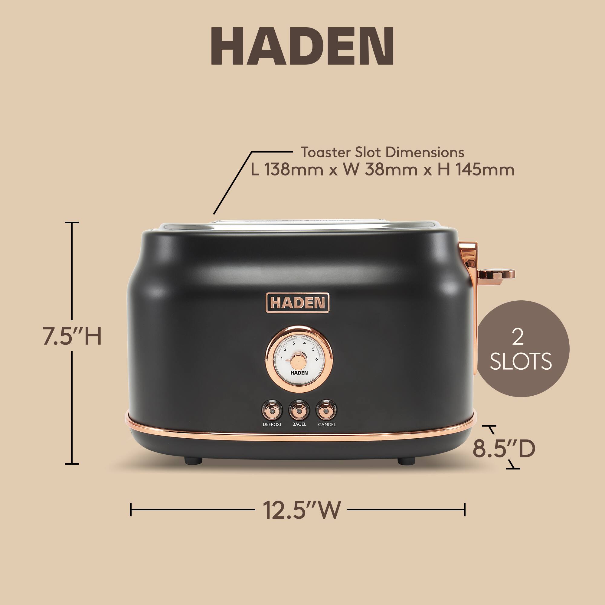 HADEN Toaster Slot Dimensions: L 138mm x W 38mm x H 145mm  
HADEN 7.5"H  
HADEN 2 SLOTS  
DEFROST BASE  
8.5"D x 12.5"W