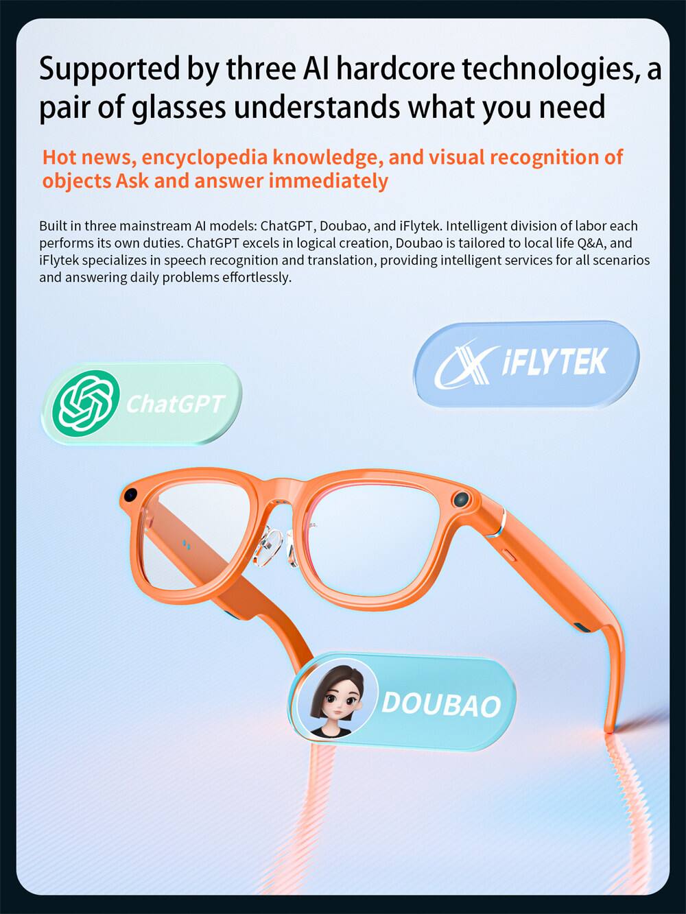 Supported by three AI hardcore technologies, a pair of glasses understands what you need

Hot news, encyclopedia knowledge, and visual recognition of objects Ask and answer immediately

Built in three mainstream AI models: ChatGPT, Doubao, and iFlytek. Intelligent division of labor each performs its own duties. ChatGPT excels in logical creation, Doubao is tailored to local life Q&A, and iFlytek specializes in speech recognition and translation, providing intelligent services for all scenarios and answering daily problems effortlessly.

ChatGPT iFLYTEK DOUBAO