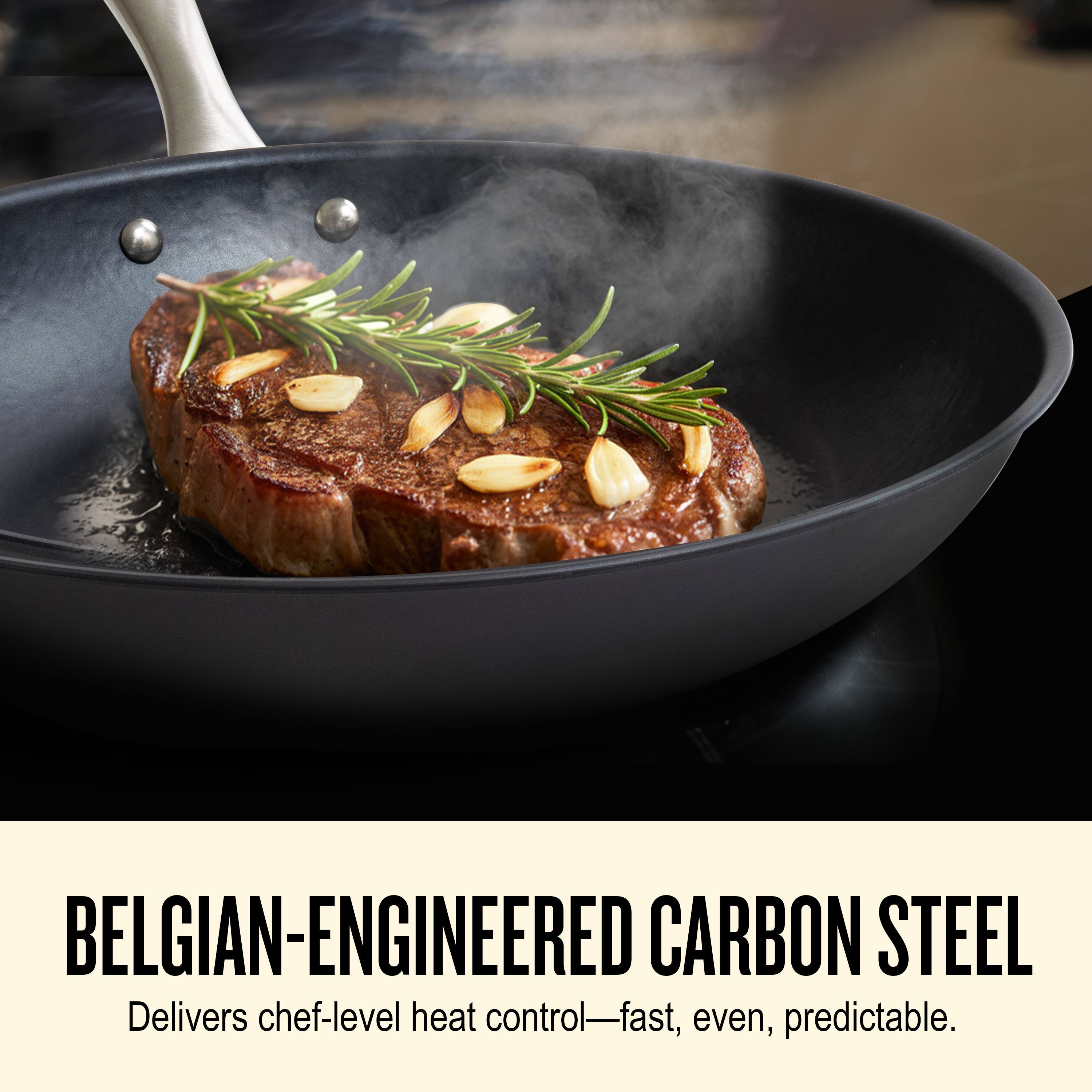 BELGIAN-ENGINEERED CARBON STEEL  
Delivers chef-level heat control—fast, even, predictable.