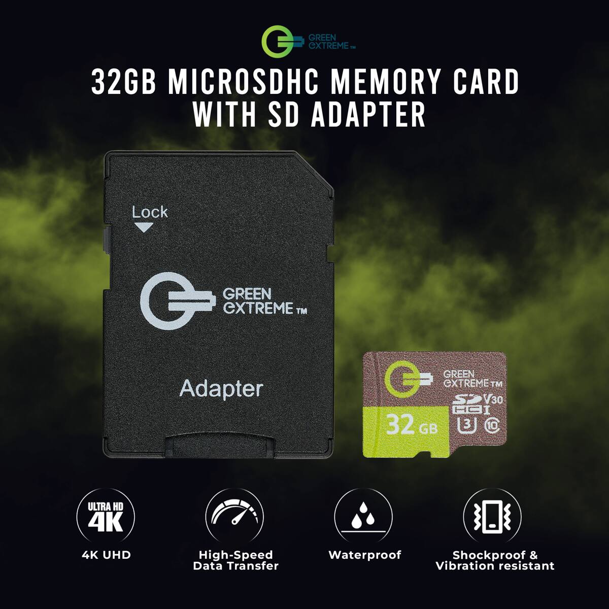 GREEN EXTREME 32GB MICROSDHC MEMORY CARD WITH SD ADAPTER

GREEN EXTREME TM

Adapter

GREEN EXTREME TM V30 32 GB

ULTRA HD 4K

4K UHD

High-Speed Data Transfer

Waterproof Shockproof & Vibration resistant