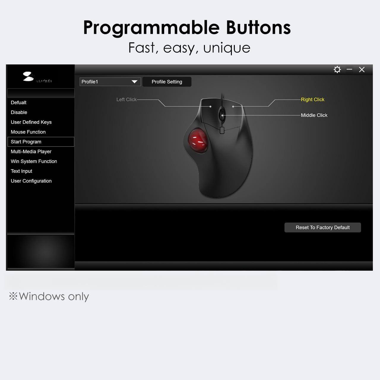 Programmable Buttons  
Fast, easy, unique  

Profile1  
Profile Setting  

Default  
Disable  
User Defined Keys  
Mouse Function  
Start Program  
Multi-Media Player  
Win System Function  
Text Input  
User Configuration  

Left Click  
Right Click  
Middle Click  

Reset To Factory Default  

*Windows only