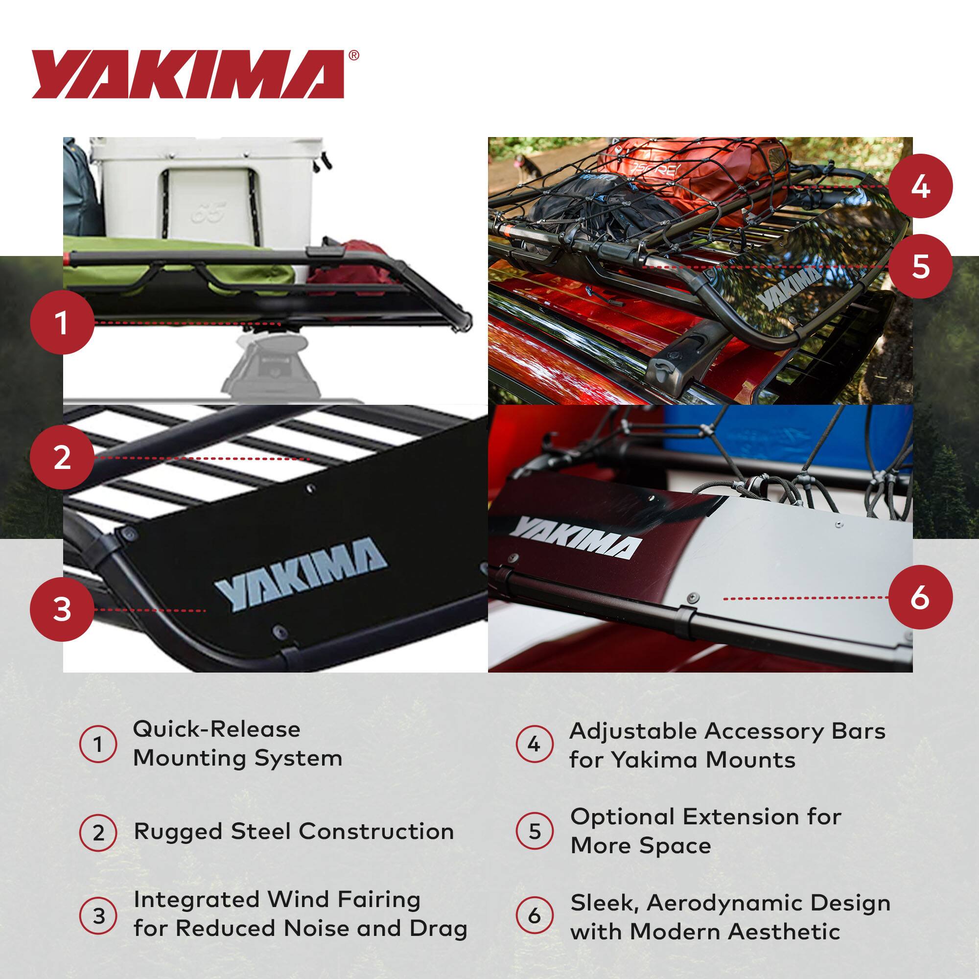 YAKIMA 1 65 VAKIMA 4 5 2 3 YAKIMA YAKIMA 6 Quick-Release 1 Mounting System Adjustable Accessory Bars 4 for Yakima Mounts 2 Rugged Steel Construction Optional Extension for 5 More Space Integrated Wind Fairing 3 for Reduced Noise and Drag 6 Sleek, Aerodynamic Design with Modern Aesthetic