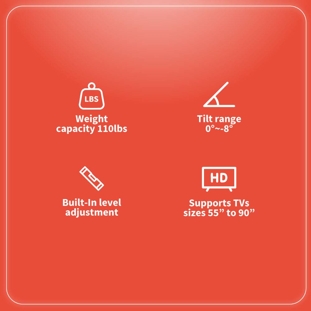 - Weight capacity: 110lbs
- Tilt range: 0°~-8°
- Built-In level adjustment
- Supports TVs sizes 55" to 90"
