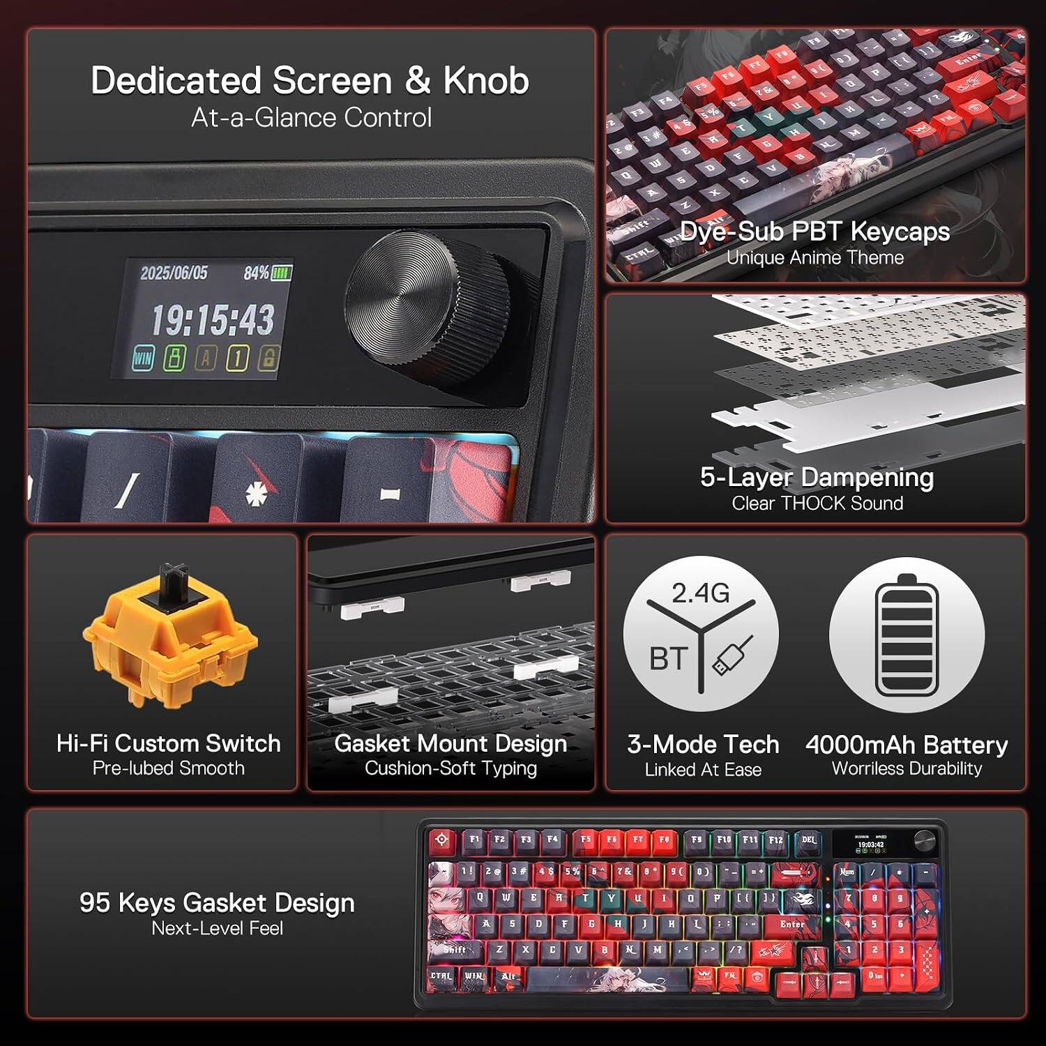 Dedicated Screen & Knob  
At-a-Glance Control  

2025/06/05 84% III 19:15:43  
WIN A 1 CO  

Dye-Sub PBT Keycaps  
Unique Anime Theme  

5-Layer Dampening  
Clear THOCK Sound  

2.4G  
BT  

Hi-Fi Custom Switch  
Pre-lubed Smooth  

Gasket Mount Design  
Cushion-Soft Typing  

3-Mode Tech  
4000mAh Battery  
Linked At Ease  
Woriless Durability  

95 Keys Gasket Design  
Next-Level Feel