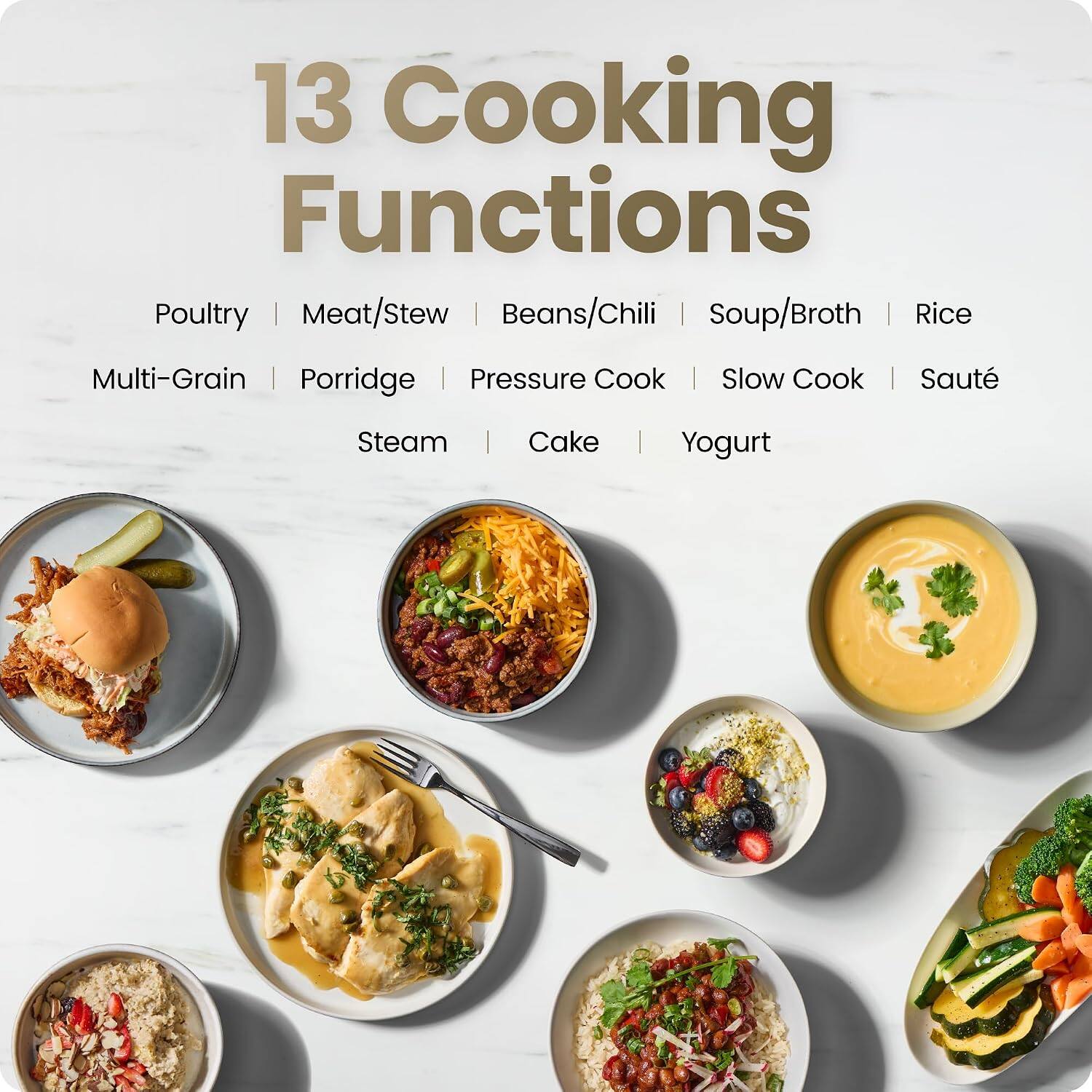 13 Cooking Functions

- Poultry
- Meat/Stew
- Beans/Chili
- Soup/Broth
- Rice
- Multi-Grain
- Porridge
- Pressure Cook
- Slow Cook
- Sauté
- Steam
- Cake
- Yogurt