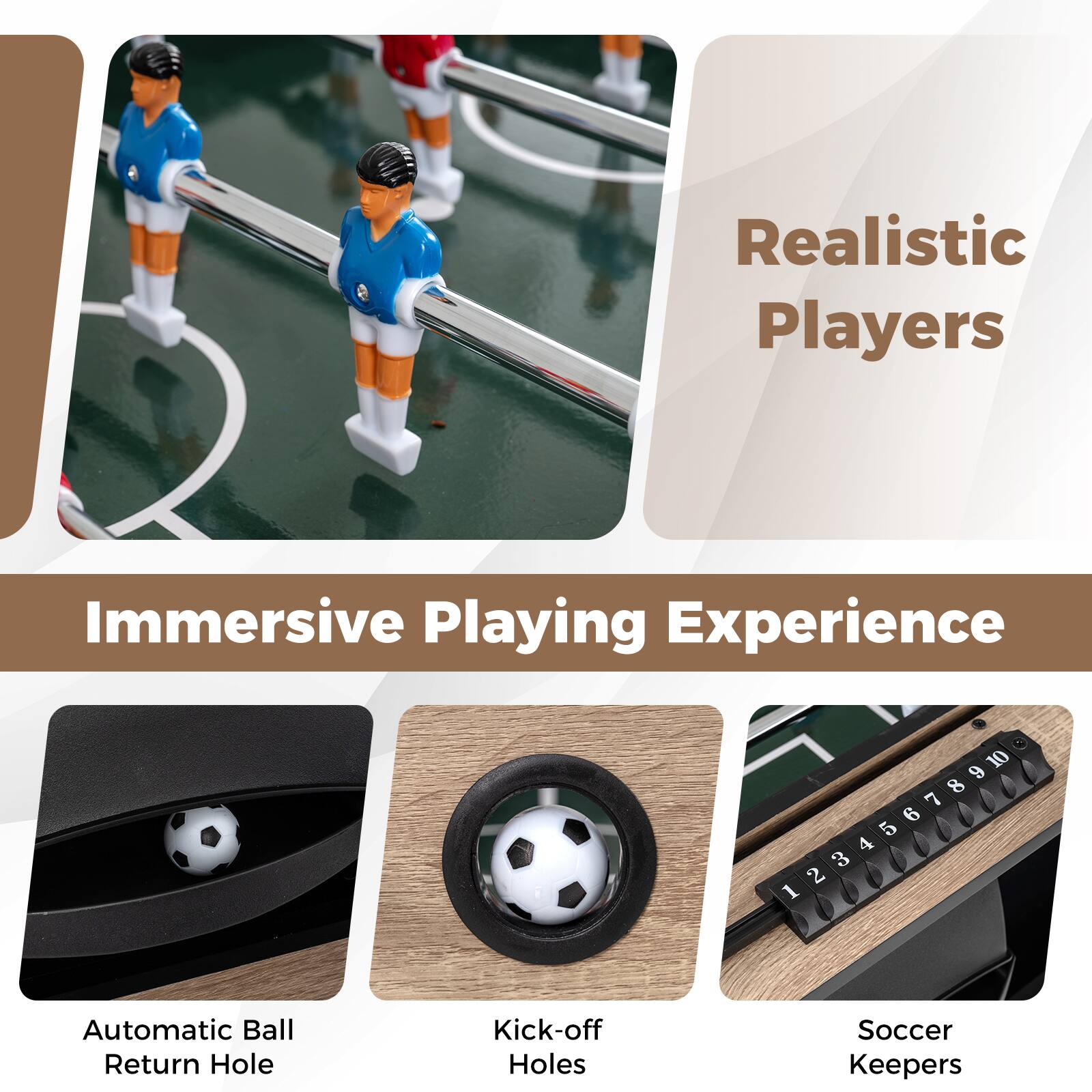 Realistic Players  
Immersive Playing Experience  

- Automatic Ball Return Hole  
- Kick-off Holes  
- Soccer Keepers