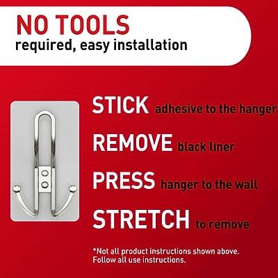 NO TOOLS required, easy installation

STICK adhesive to the hanger

REMOVE black liner

PRESS hanger to the wall

STRETCH to remove

*Not all product instructions shown above. Follow all use instructions.