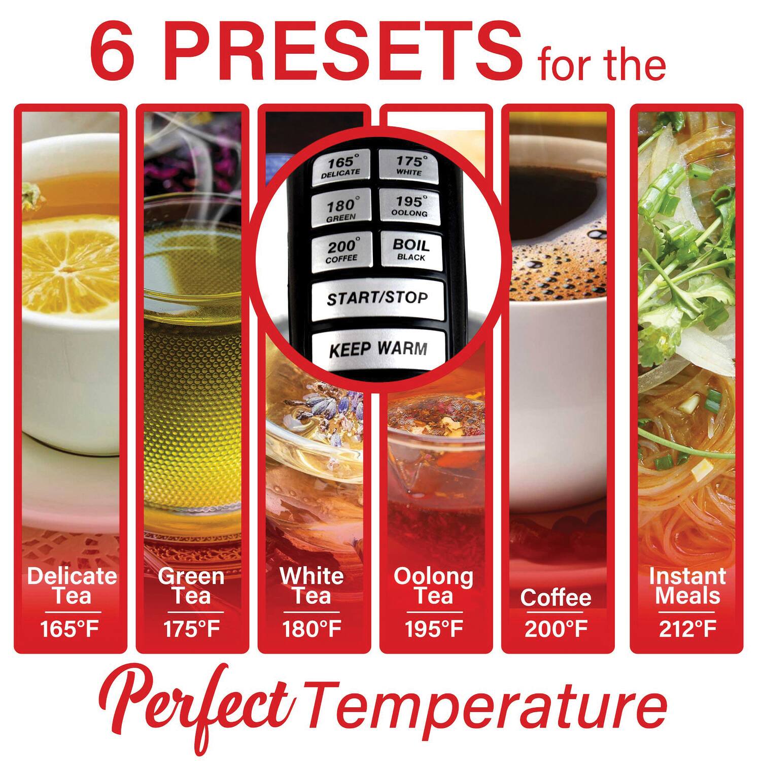 6 PRESETS for the

165 DELICATE  
175 WHITE  
180 GREEN  
200 COFFEE  
195 OOLONG  
BOIL BLACK  

START/STOP  
KEEP WARM  

Delicate Green White Oolong Instant Tea  
Tea Tea Tea Coffee Meals  

165F 175F 180F 195F 200F 212F  

Perfect Temperature