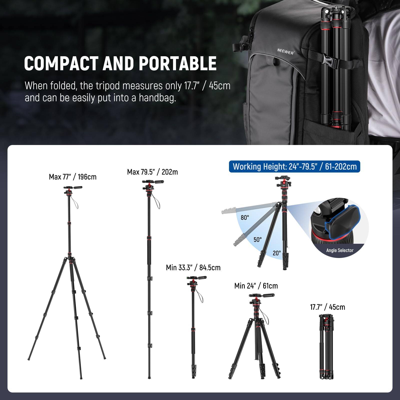 COMPACT AND PORTABLE  
When folded, the tripod measures only 17.7" / 45cm and can be easily put into a handbag.

Max 77" / 196cm  
Max 79.5" / 202m  
Working Height: 24"-79.5" / 61-202cm  
Min 33.3" / 84.5cm  
Min 24" / 61cm  
17.7" / 45cm  

Angle Selector: 80°, 50°, 20°