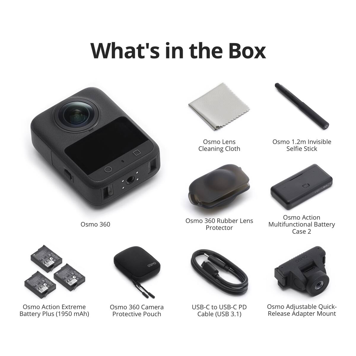 What's in the Box

- Osmo Lens Cleaning Cloth
- Osmo 1.2m Invisible Selfie Stick
- Osmo 360
- Osmo 360 Rubber Lens Protector
- Osmo Action Extreme Battery Plus (1950 mAh)
- Osmo 360 Camera Protective Pouch
- USB-C to USB-C PD Cable (USB 3.1)
- Osmo Adjustable Quick-Release Adapter Mount
- Osmo Action Multifunctional Battery Case 2