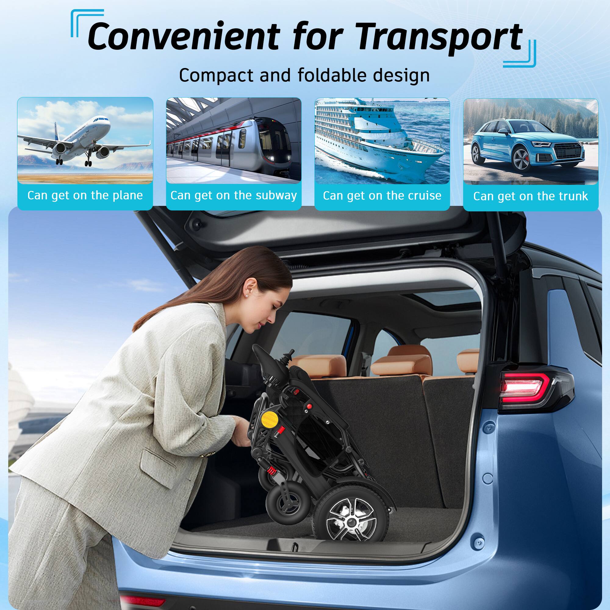 Convenient for Transport  
Compact and foldable design  
- Can get on the plane  
- Can get on the subway  
- Can get on the cruise  
- Can get on the trunk