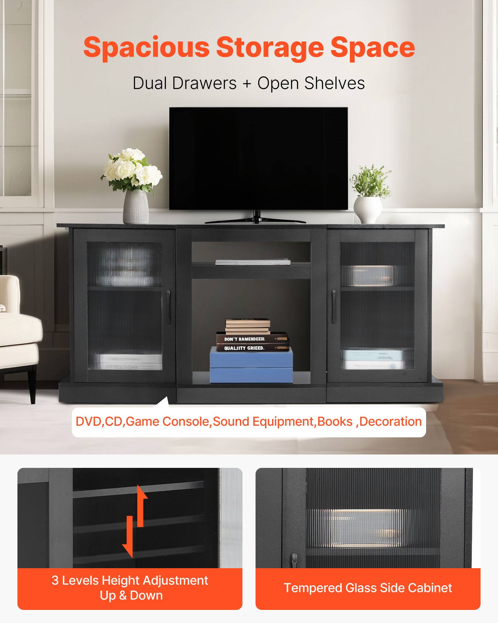 Spacious Storage Space Dual Drawers + Open Shelves

- DVD, CD, Game Console, Sound Equipment, Books, Decoration
- 3 Levels Height Adjustment Up & Down
- Tempered Glass Side Cabinet