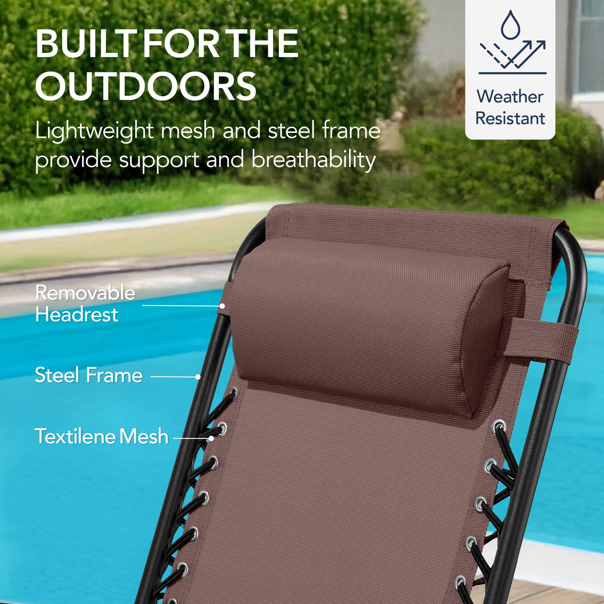 BUILT FOR THE OUTDOORS

Lightweight mesh and steel frame provide support and breathability

Weather Resistant

Removable Headrest

Steel Frame

Textilene Mesh