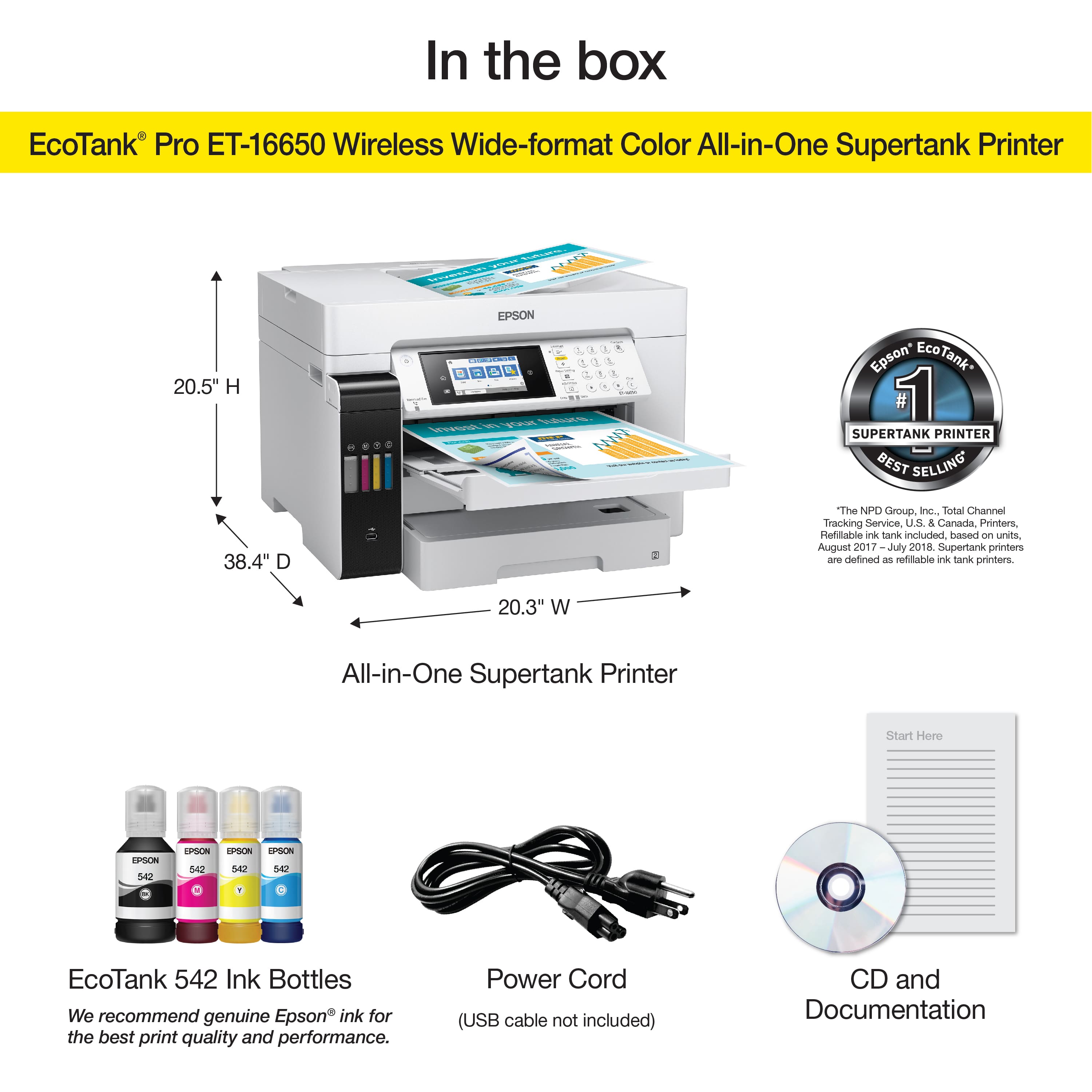 In the box: EcoTank Pro ET-16650 Wireless Wide-format Color All-in-One Supertank Printer.
EcoTank Pro ET-16650 Wireless Wide-format Color All-in-One Supertank Printer.
RCE 20.5" H - EPSON.
Epson* Tank* 1 Supertank Printer.
Best Selling 38.4" I The NPO Group. Inc. Total Channel Tracking Service. US & Canada. Printers. Refillable ink Sanks included based on units. August 2017 July 2018.
Supertank printers are defined as refiliable ink tank printers.
20.3" W All-in-One Supertank Printer.
Start Here ORPON 542 EPSON P 542 PSON SA EcoTank 542.
Ink Bottles.
We recommend genuine Epson ink for the best print quality and performance.
Power Cord (USB cable not included).
CD and Documentation.