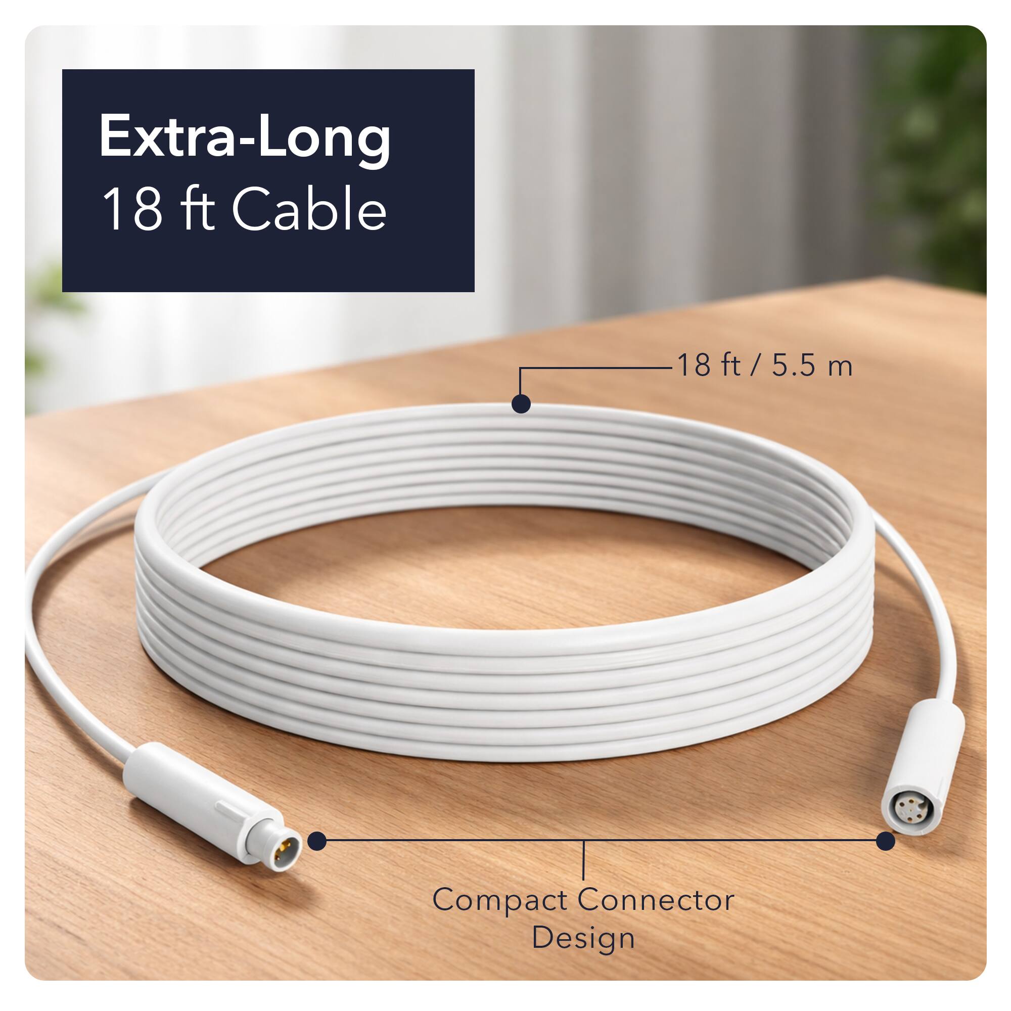 Extra-Long 18 ft Cable  
18 ft / 5.5 m  
Compact Connector Design