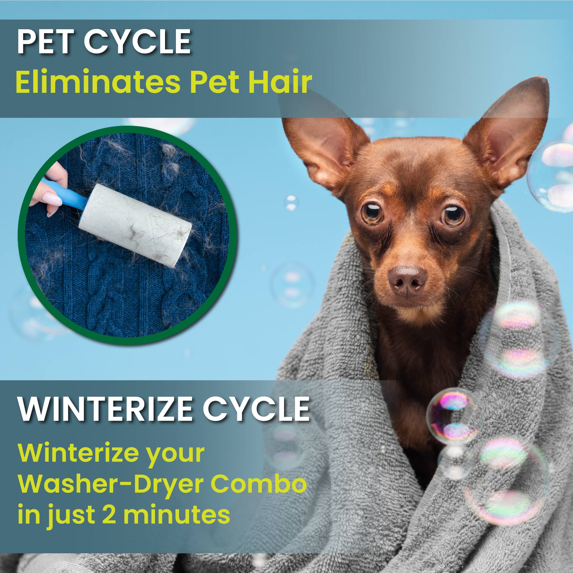 PET CYCLE  
Eliminates Pet Hair  

WINTERIZE CYCLE  
Winterize your Washer-Dryer Combo in just 2 minutes