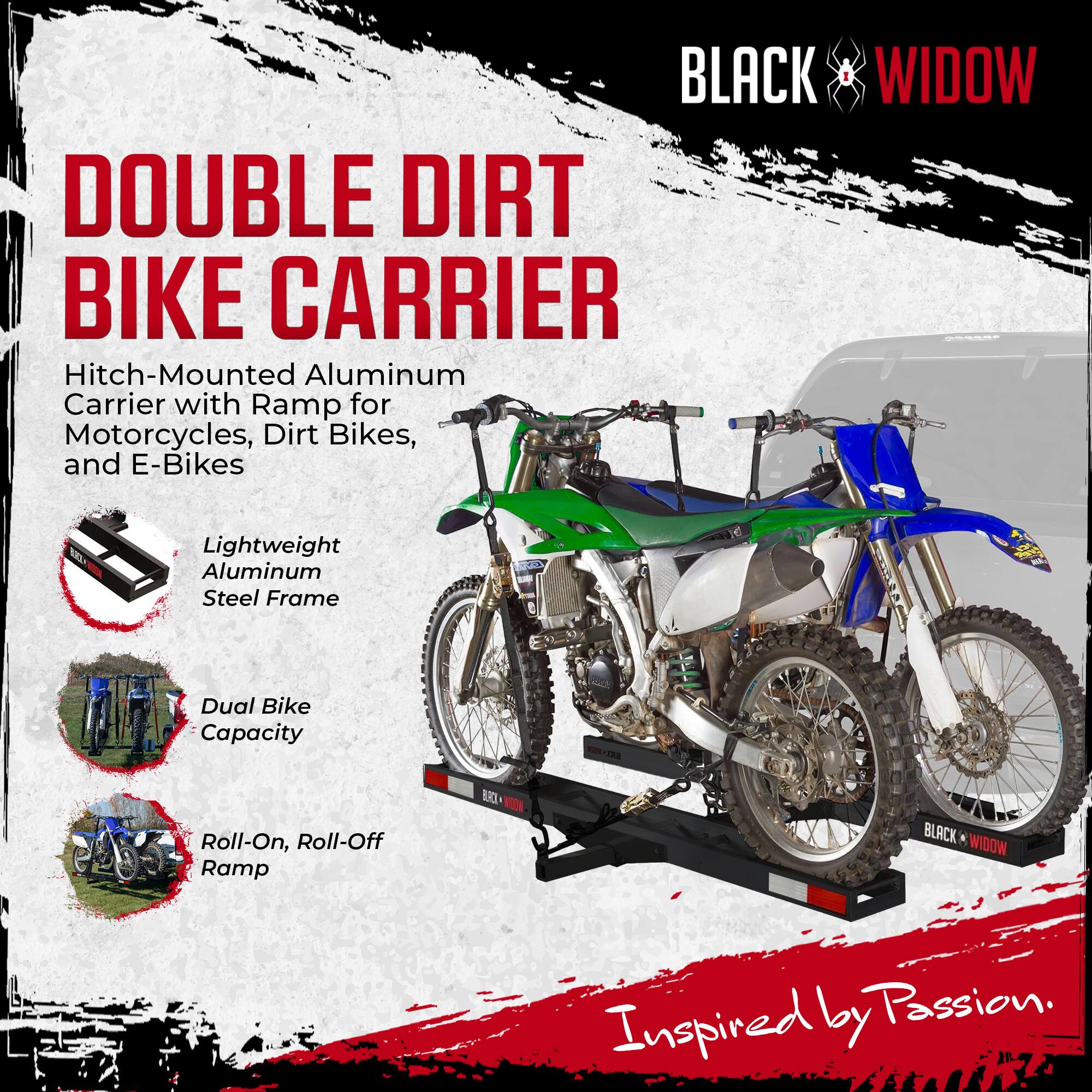 BLACK WIDOW DOUBLE DIRT BIKE CARRIER  
Hitch-Mounted Aluminum Carrier with Ramp for Motorcycles, Dirt Bikes, and E-Bikes  
Lightweight Aluminum Steel Frame  
Dual Bike Capacity  
Roll-On, Roll-Off Ramp  

Inspired by Passion.