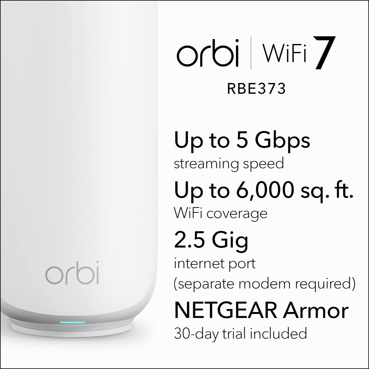 orbi WiFi 7 RBE373  
Up to 5 Gbps streaming speed  
Up to 6,000 sq. ft. WiFi coverage  
2.5 Gig internet port (separate modem required)  
NETGEAR Armor 30-day trial included