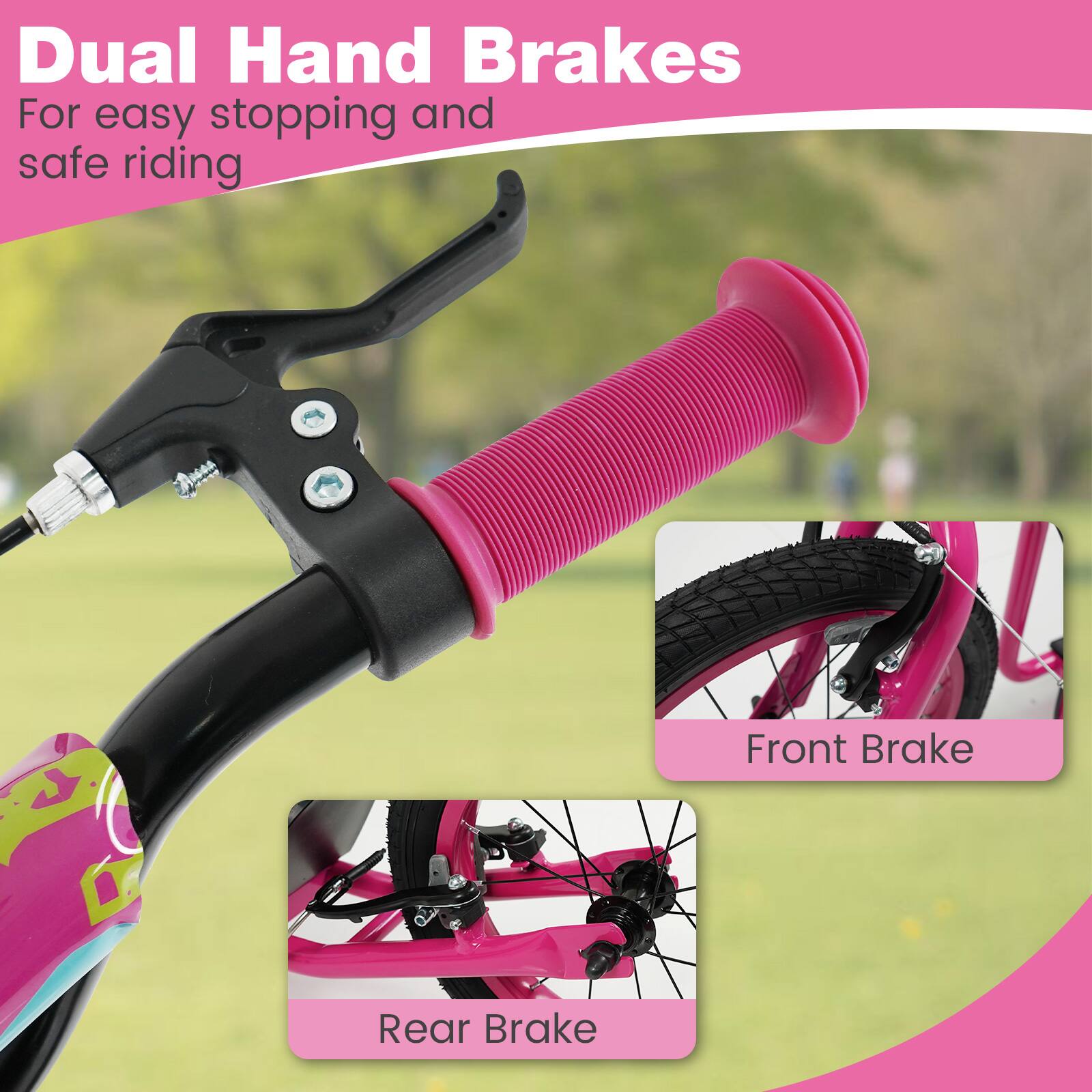 Dual Hand Brakes  
For easy stopping and safe riding  

Front Brake  
Rear Brake