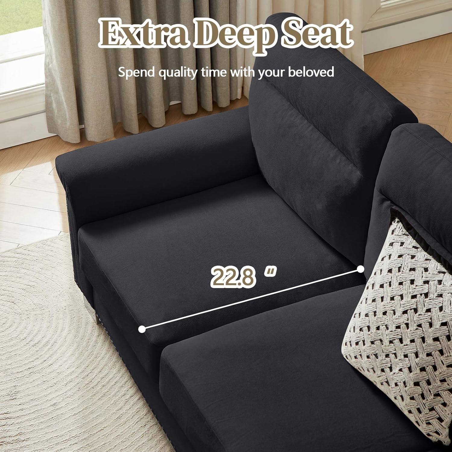 Extra Deep Seat  
Spend quality time with your beloved  

22.8"
