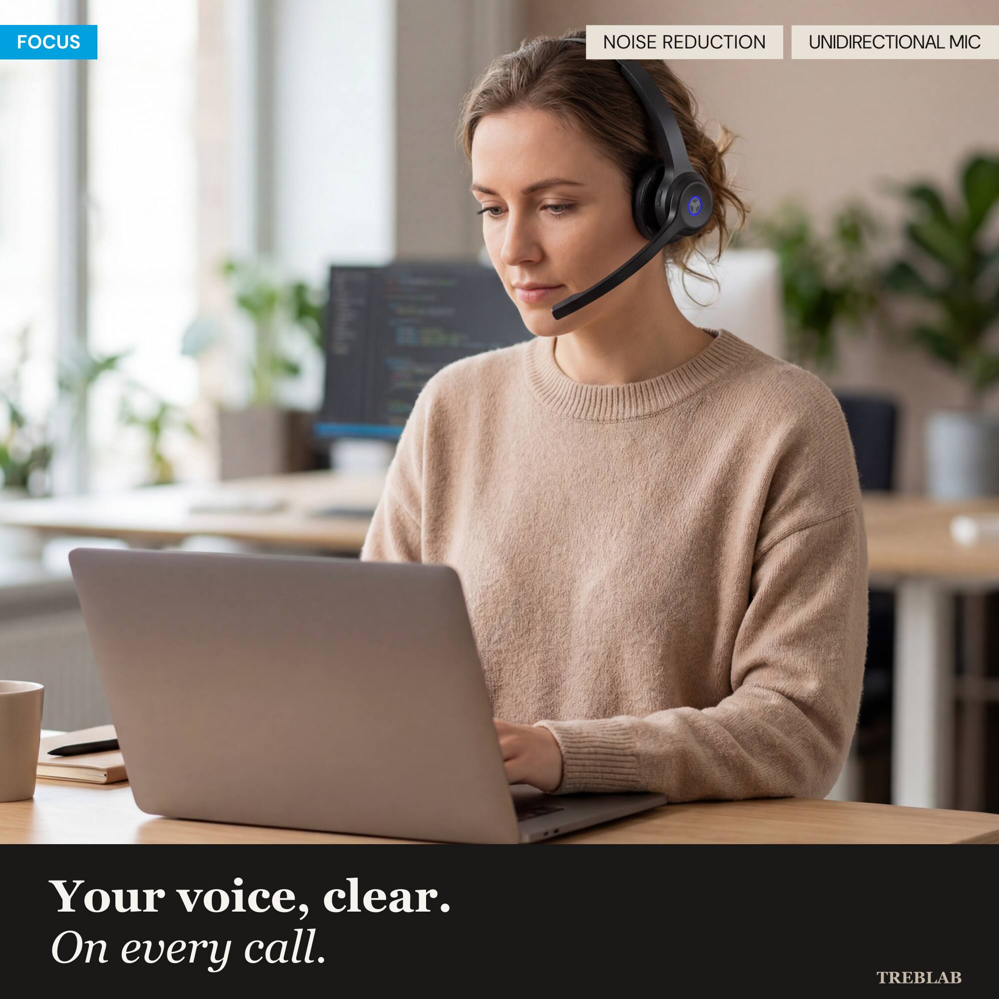FOCUS  
NOISE REDUCTION  
UNIDIRECTIONAL MIC  

Your voice, clear.  
On every call.  

TREBLAB