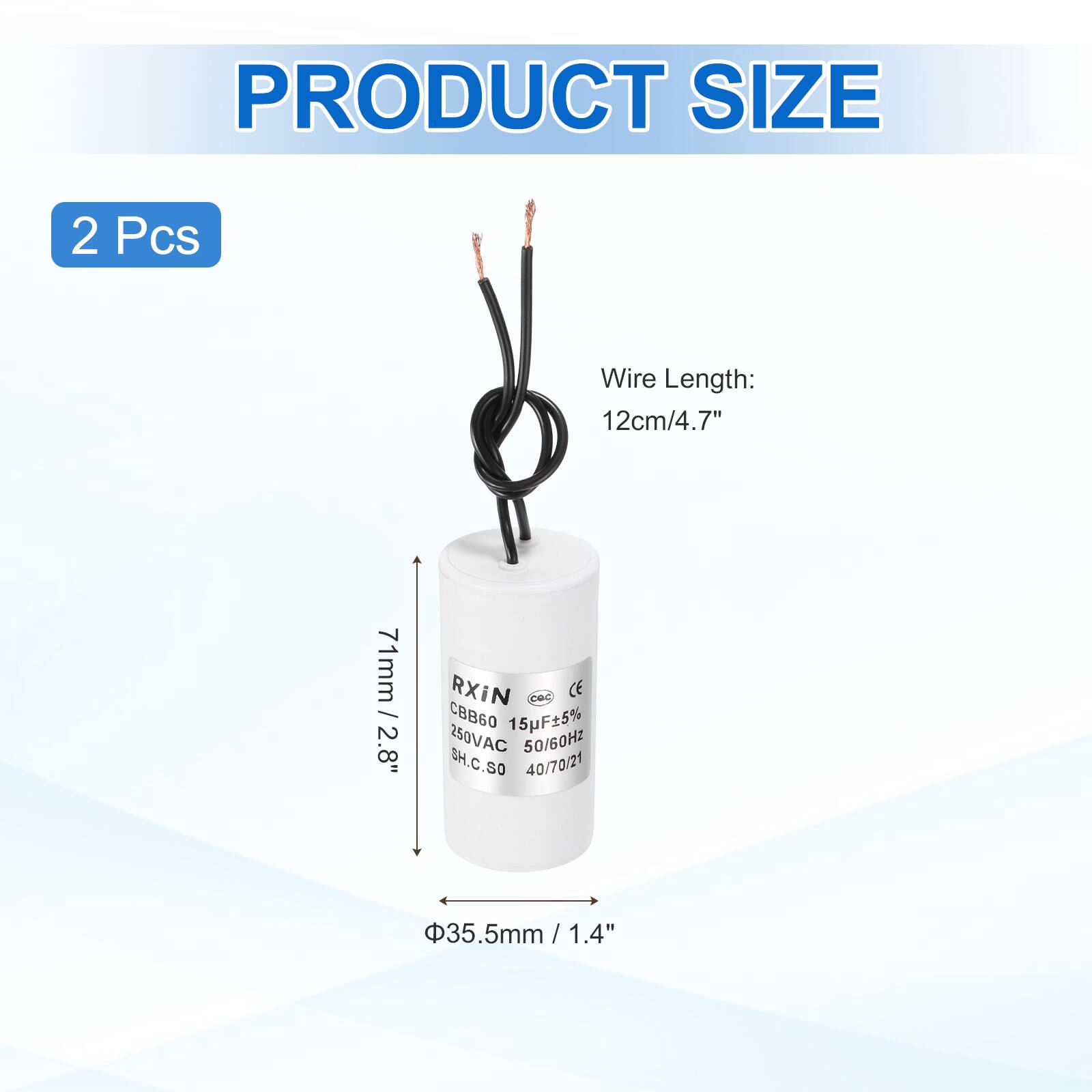 PRODUCT SIZE

2 Pcs

Wire Length: 12cm/4.7"

RXIN
CBB60 15F±5% 250VAC 50/60Hz
SH.C.SO 40/70/21

71mm / 2.8"
Φ35.5mm / 1.4"