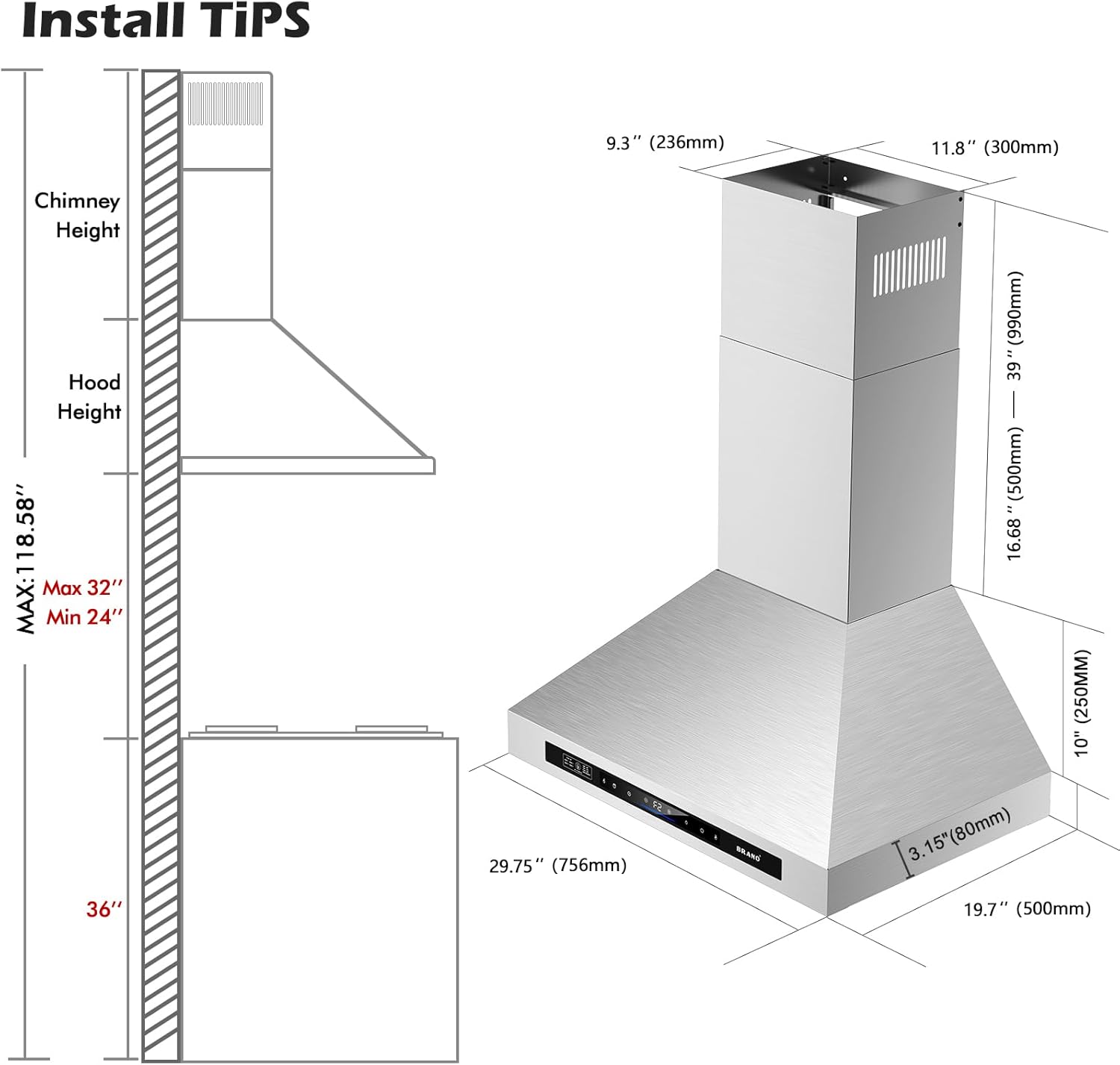 Install Tips

Chimney Height
Hood Height

MAX: 118.58"
Max 32"
Min 24"

9.3" (236mm)
11.8" (300mm)
39" (990mm)
16.68" (425mm)
10" (250mm)
3.15" (80mm)
19.7" (500mm)

29.75" (756mm)

36"