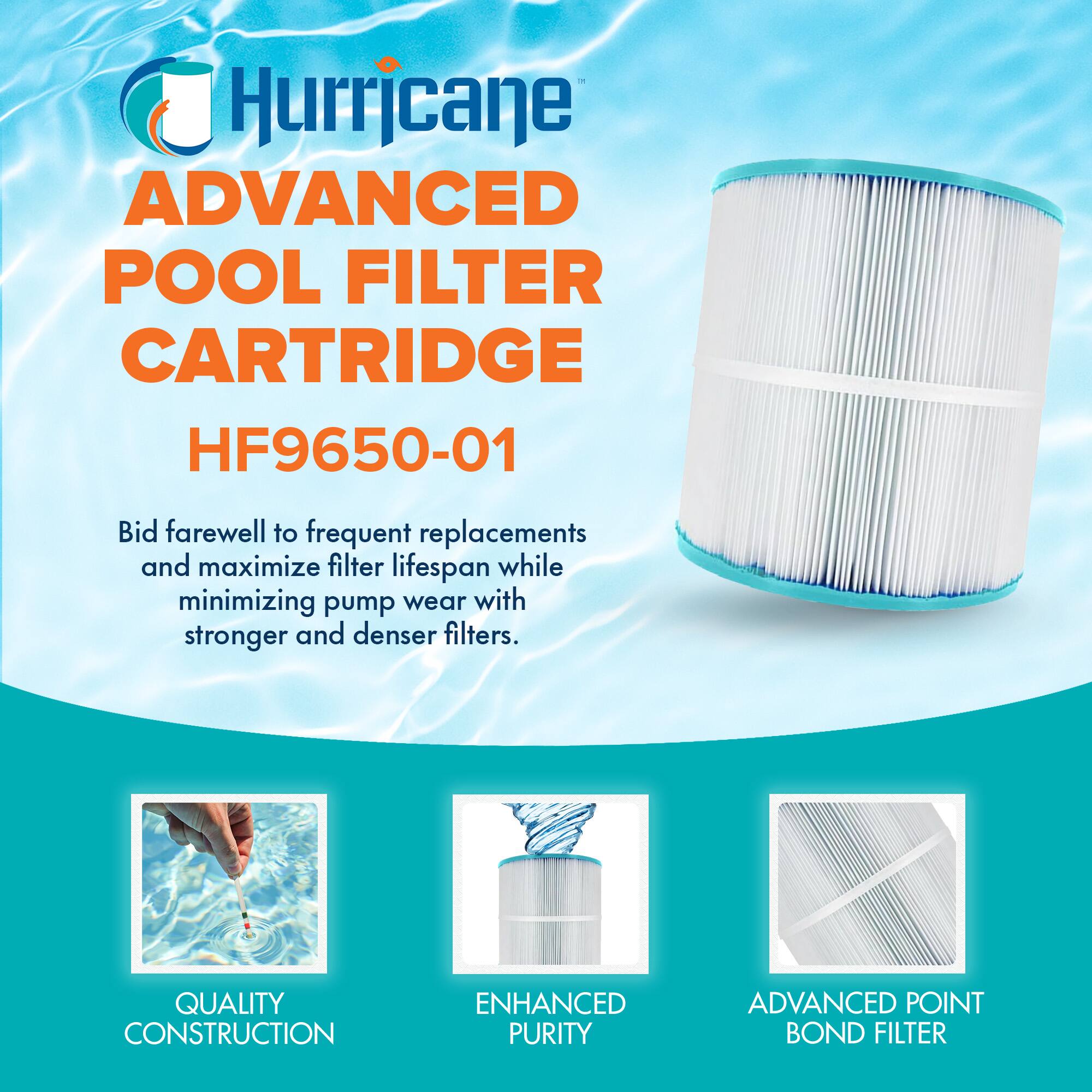 Hurricane  
ADVANCED POOL FILTER CARTRIDGE  
HF9650-01  

Bid farewell to frequent replacements and maximize filter lifespan while minimizing pump wear with stronger and denser filters.  

QUALITY CONSTRUCTION  
ENHANCED PURITY  
ADVANCED POINT BOND FILTER