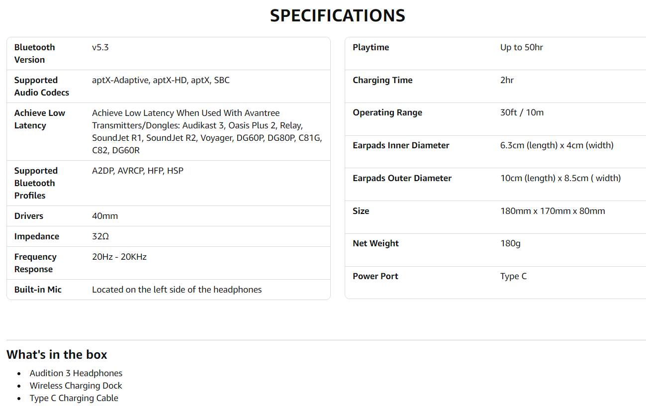 **SPECIFICATIONS**

- **Bluetooth Version:** v5.3
- **Supported Audio Codecs:** aptX-Adaptive, aptX-HD, aptX, SBC
- **Achieve Low Latency:** Achieve Low Latency When Used With Avantree Transmitters/Dongles: Audikast 3, Oasis Plus 2, Relay, SoundJet R1, SoundJet R2, Voyager, DG60P, DG80P, C81G, C82, DG60R
- **Supported Bluetooth Profiles:** A2DP, AVRCP, HFP, HSP
- **Drivers:** 40mm
- **Impedance:** 32Ω
- **Frequency Response:** 20Hz - 20kHz
- **Built-in Mic:** Located on the left side of the headphones

- **Playtime:** Up to 50hr
- **Charging Time:** 2hr
- **Operating Range:** 30ft / 10m
- **Earpads Inner Diameter:** 6.3cm (length) x 4cm (width)
- **Earpads Outer Diameter:** 10cm (length)