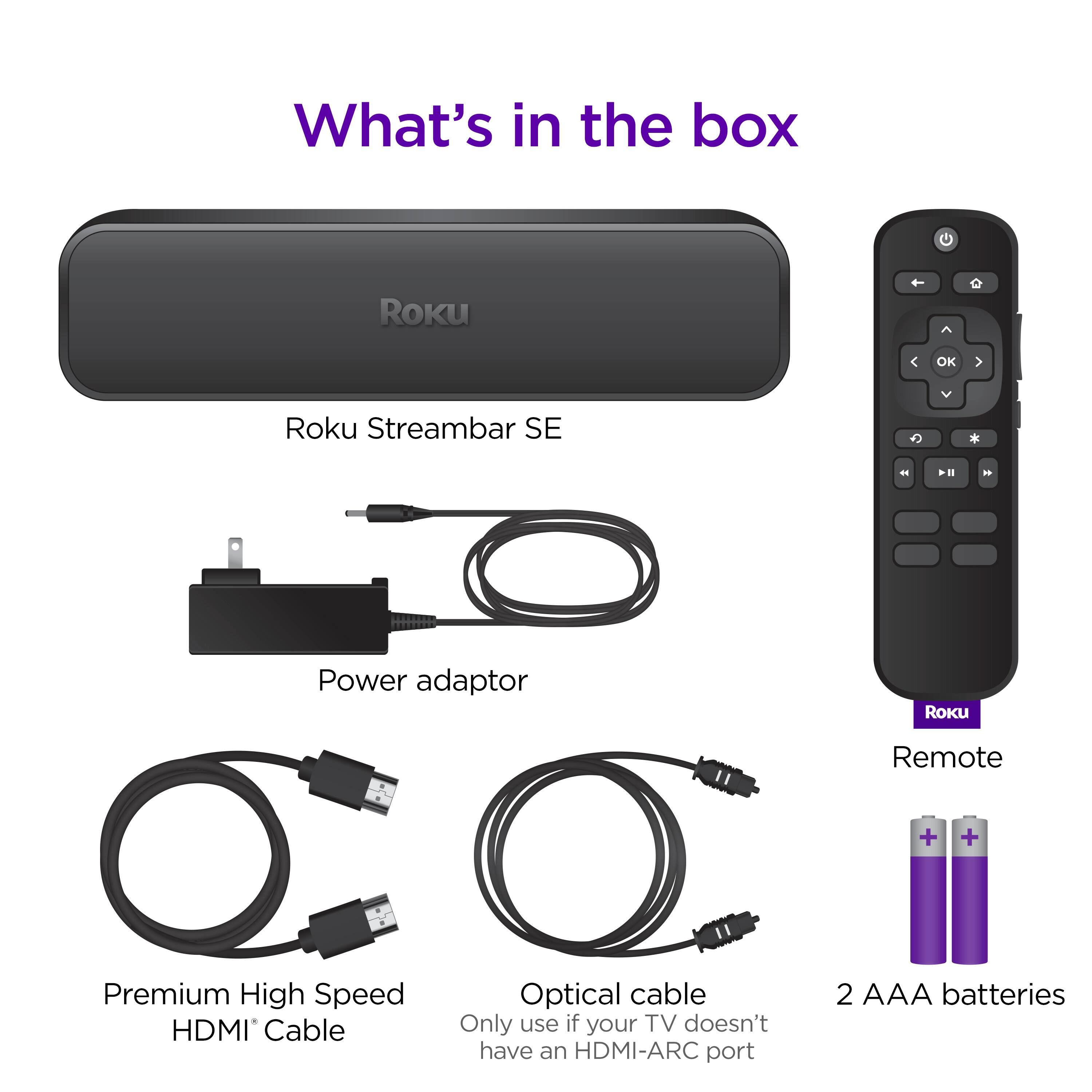 What's in the box: Roku Streambar SE - Power adaptor - Roku Remote - Premium High Speed HDMI Cable - Optical cable - Only use if your TV doesn't have an HDMI-ARC port - 2 AAA batteries