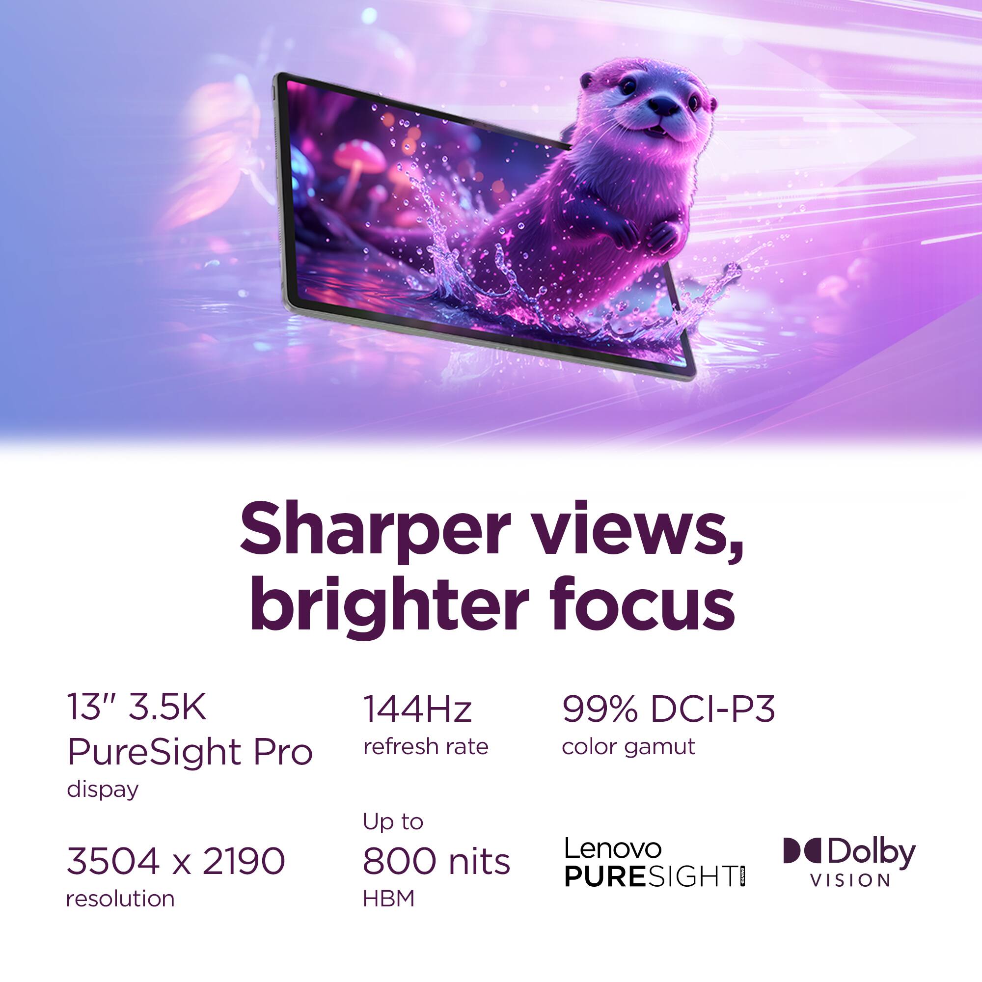 Sharper views, brighter focus

13" 3.5K PureSight Pro display
3504 x 2190 resolution
144Hz refresh rate
99% DCI-P3 color gamut
Up to 800 nits
Lenovo PureSight Vision
Dolby Vision