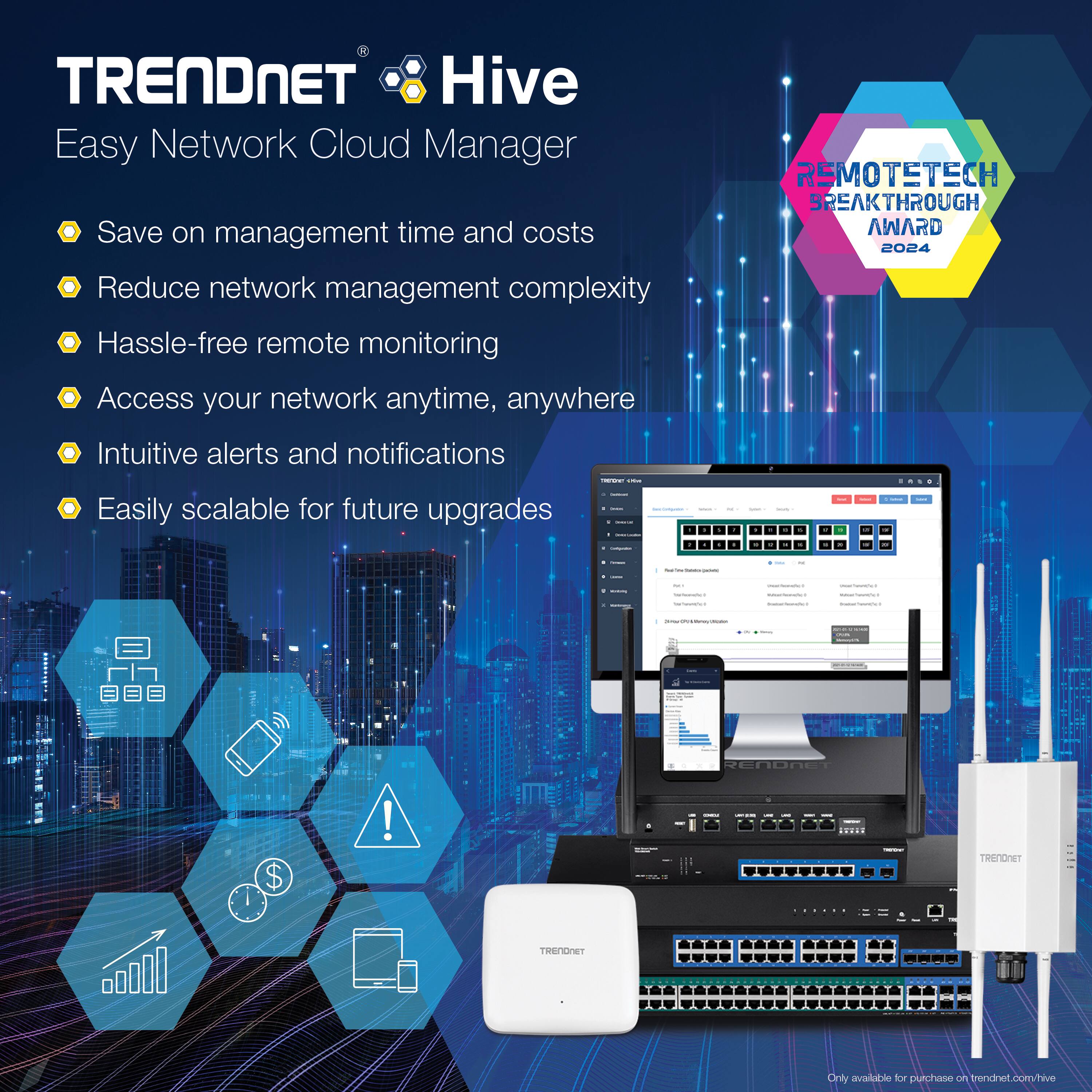 TRENDNET Hive  
Easy Network Cloud Manager  

- Save on management time and costs  
- Reduce network management complexity  
- Hassle-free remote monitoring  
- Access your network anytime, anywhere  
- Intuitive alerts and notifications  
- Easily scalable for future upgrades  

REMOTETECH BREAKTHROUGH AWARD 2024  

Only available for purchase on trendnet.com/hive