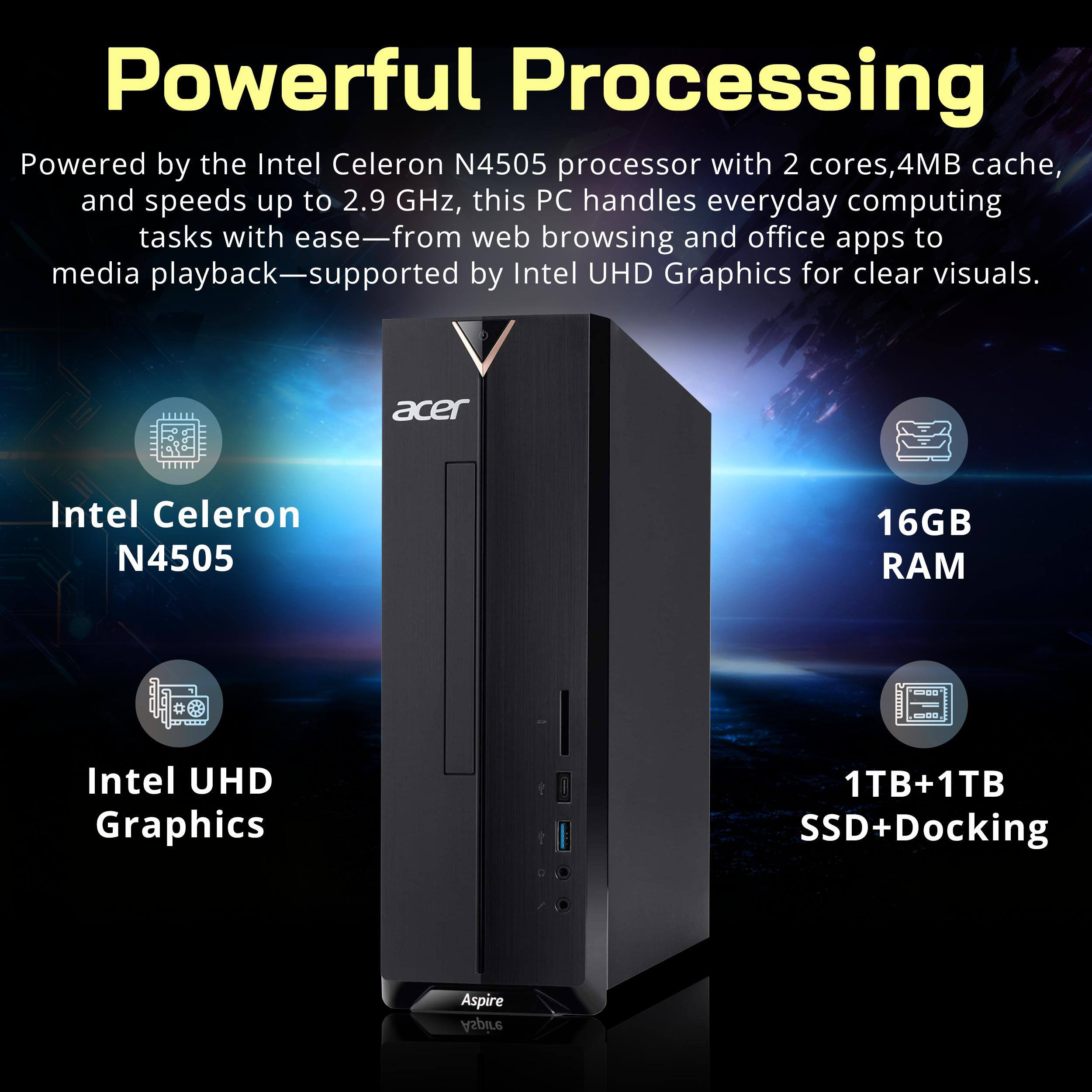 Powerful Processing

Powered by the Intel Celeron N4505 processor with 2 cores, 4MB cache, and speeds up to 2.9 GHz, this PC handles everyday computing tasks with ease—from web browsing and office apps to media playback—supported by Intel UHD Graphics for clear visuals.

acer
Intel Celeron N4505
16GB RAM
Intel UHD Graphics
1TB+1TB SSD+Docking
Aspire